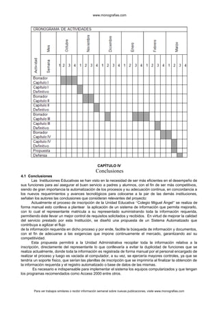 www.monografias.com
CAPÍTULO IV
Conclusiones
4.1 Conclusiones
Las Instituciones Educativas se han visto en la necesidad de ser más eficientes en el desempeño de
sus funciones para así asegurar el buen servicio a padres y alumnos, con el fin de ser más competitivos,
siendo de gran importancia la automatización de los procesos y su adecuación continua, en concordancia a
los nuevos requerimientos y avances tecnológicos para colocarse a la par de las demás instituciones,
señalan los autores las conclusiones que consideran relevantes del proyecto:
Actualmente el proceso de inscripción de la Unidad Educativa “Colegio Miguel Ángel” se realiza de
forma manual esto conlleva a plantear la aplicación de un sistema de información que permita mejorarlo,
con lo cual el representante matricula a su representado suministrando toda la información requerida,
permitiendo éste llevar un mejor control de requisitos solicitados y recibidos. En virtud de mejorar la calidad
del servicio prestado por esta Institución, se diseñó una propuesta de un Sistema Automatizado que
contribuya a agilizar el flujo
de la información requerida en dicho proceso y por ende, facilite la búsqueda de información y documentos,
con el fin de adecuarse a las exigencias que impone continuamente el mercado, garantizando así su
competitividad.
Esta propuesta permitirá a la Unidad Administrativa recopilar toda la información relativa a la
inscripción, directamente del representante lo que conllevaría a evitar la duplicidad de funciones que se
realiza actualmente, donde toda la información es registrada de forma manual por el personal encargado de
realizar el proceso y luego es vaciada al computador, a su vez, se ejercería mayores controles, ya que se
tendría un soporte físico, que serían las planillas de inscripción que se imprimiría al finalizar la obtención de
la información requerida y el registro automatizado o base de datos de las mismas.
Es necesario e indispensable para implementar el sistema los equipos computarizados y que tengan
los programas recomendados como Access 2000 entre otros.
Para ver trabajos similares o recibir información semanal sobre nuevas publicaciones, visite www.monografias.com
 