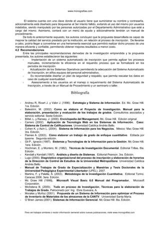 www.monografias.com
El sistema cuenta con una clave donde el usuario tiene que suministrar su nombre y contraseña,
adicionalmente está diseñado para bloquearse al 3er intento fallido, evitando el uso del mismo por usuarios
indebidos, siendo manipulado por las personas autorizadas por el Departamento Administrativo que esté a
cargo del mismo. Asimismo, contará con un menú de ayuda y adicionalmente tendrán un manual de
procedimiento.
De todo lo anteriormente expuesto, los autores concluyen que la propuesta desarrollada es capaz de
mejorar la calidad del servicio prestado por la institución, en relación al proceso de inscripción. De llevarse
a cabo, podría llegar a convertirse en una herramienta esencial que permitirá realizar dicho proceso de una
manera eficiente y confiable, permitiendo obtener mejores resultados a menor costo.
4.2 Recomendaciones
Entre las principales recomendaciones derivadas de la investigación emprendida y la propuesta
presentada, los autores establecieron las siguientes:
- Implantación de un sistema automatizado de inscripción que permita agilizar los procesos
manuales, incrementando la eficiencia en el requerido proceso que se formalizará en los
períodos de inscripción.
- Actualización de los Sistemas Operativos permitiendo la adecuación del Sistema Automatizado
de Inscripción, en el/los equipos del personal administrativo.
- Es recomendable diseñar un plan de seguridad y respaldo, que permita rescatar los datos en
caso de cualquier eventualidad.
- Asesoramiento a los usuarios en el manejo o requerimiento del Sistema Automatizado de
Inscripción, a través de un Manual de Procedimiento y un seminario o taller.
Bibliografía
- Andreu R, Ricart J. y Valor J. (1996). Estrategia y Sistema de Información. Ed. Mc. Graw Hill.
1ra. Edición.
- Balestrini, M. (2002). Como se elabora el Proyecto de Investigación. Manual para la
elaboración, presentación y evaluación de los trabajos de grados. Consultorios asociados y
servicio editorial. Sexta Edición.
- Bittel, L. y Ransey, J. (2000). Enciclopedia del Management. Mc. Graw Hill. Edición original.
- Carrero (2002). Aplicación de Tecnología Web en los Sistemas de Información. Caso:
Sistema de Control de Calificaciones. Universidad Católica Andrés Bello.
- Cohen K. y Asín L. (2004). Sistema de Información para los Negocios. México: Mac Graw Hill.
3ra. Edición.
- Flames A. (2003). Cómo elaborar un trabajo de grado de enfoque cuantitativo. Editada por
Ipasme. Segunda edición.
- Gil P., Ignacio (1997). Sistemas y Tecnologías de la Información para la Gestión. Mc Graw Hill.
1era. Edición.
- Hochman, E. y Montero, M. (1982). Técnicas de Investigación Documental. Editorial Trillas. 6ta.
Edición.
- Kendall y Kendall (1997). Análisis y diseño de Sistemas. Editorial Pearson. 3ra. Edición.
- Lugo (2000). Diagnóstico organizacional del proceso de inscripción y elaboración de horarios
de la Dirección de Control de Estudios de la Universidad Metropolitana. Universidad Católica
Andrés Bello.
- Manual de Trabajos de Grado de Especialización y Maestrías y Tesis Doctorales de la
Universidad Pedagógica Experimental Libertador (UPEL). 2007.
- Martins, F. y Palella, A. (2003). Metodología de la Investigación Cuantitativa. Editorial Torino.
Caracas 2006. 3era. Edición.
- Mc Graw Hill (1998). Microsoft Visual Basic 6.0 Manual del Programador. Microsoft
Corporatión.
- Michelena B. (2000). Todo en proceso de Investigación, Técnicas para la elaboración de
Trabajos de Grado. Patrocinado por: Ing. Elvis Guevara, A.
- Morales y Muñoz (2001). Propuesta de un Sistema de Información para optimizar el Proceso
de Inventario de Materiales de los almacenes de la CANTV. Universidad Santa María.
- O’Brien James (2001). Sistemas de Información Gerencial. Mc Graw Hill. 6ta. Edición.
Para ver trabajos similares o recibir información semanal sobre nuevas publicaciones, visite www.monografias.com
 