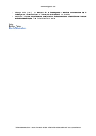 www.monografias.com
- Tamayo Mario (1983). El Proceso de la Investigación Científica. Fundamentos de la
Investigación con Manual para la Evaluación de Proyectos. 2da. Edición.
- Velásquez (2004) La automatización en el proceso de Reclutamiento y Selección de Personal
en la empresa Balgres, C.A. Universidad Santa María.
Autor:
Denisse Flores
Blue_7x7@hotmail.com
Para ver trabajos similares o recibir información semanal sobre nuevas publicaciones, visite www.monografias.com
 