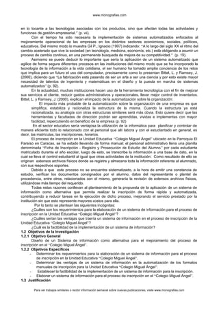 www.monografias.com
en lo tocante a las tecnologías asociadas con los productos, sino que afectan todas las actividades y
funciones de gestión empresarial.” (p. vii).
Con el tiempo ha sido necesaria la implementación de sistemas automatizados enfocados al
mejoramiento operacional de las empresas en los distintos sectores económicos, sociales, políticos,
educativos. Del mismo modo lo muestra Gil P., Ignacio (1997) indicando: “A lo largo del siglo XX el ritmo del
cambio acelerado que vive la sociedad (en tecnología, medicina, economía, etc.) está obligando a asumir un
proceso de cambio continuo, en una permanente búsqueda de mejora de su competitividad.” (p. 19).
Asimismo se puede deducir lo importante que sería la aplicación de un sistema automatizado que
agilice de forma segura diferentes procesos en las instituciones del mismo modo que se ha incorporado la
tecnología de la información a la vida cotidiana, el ser humano ha tomado amplia conciencia de los retos
que implica para un futuro el uso del computador, precisamente como lo presentan Bittel, L. y Ramsey, J.
(2000), diciendo que “La fabricación está pasando de ser un arte a ser una ciencia y por esto existe mayor
necesidad de talentos de ingeniería y matemáticas en el diseño y la puesta en marcha de sistemas
automatizados” (p. 92).
En la actualidad, muchas instituciones hacen uso de la herramienta tecnológica con el fin de mejorar
sus servicios al cliente, reducir gastos administrativos y operacionales, llevar mejor control de inventarios.
Bittel, L. y Ramsey, J. (2000), explican el impacto de la automatización sobre la organización:
El impacto más probable de la automatización sobre la organización de una empresa es que
simplifica, estabiliza y racionaliza la estructura de la misma. Cuando la estructura ya está
racionalizada, su analogía con otras estructuras similares será más obvia. Esto quiere decir que las
herramientas y facultades de dirección podrán ser aprendidas, vividas e implementas con mayor
facilidad, repercutiendo en beneficio de la empresa (p. 92)
En el sector educativo sería ventajosa la utilización de la informática para planificar y controlar de
manera eficiente todo lo relacionado con el personal que allí labora y con el estudiantado en general, es
decir, las matrículas, las inscripciones, horarios.
El proceso de inscripción en la Unidad Educativa “Colegio Miguel Ángel” ubicado en la Parroquia El
Paraíso en Caracas, se ha estado llevando de forma manual; el personal administrativo llena una planilla
denominada “Ficha de Inscripción - Registro y Prosecución de Estudio del Alumno” por cada estudiante
matriculado durante el año escolar, luego de esto, se transcribe la información a una base de dato, en la
cual se lleva el control estudiantil al igual que otras actividades de la institución. Como resultado de ello se
originan extensos archivos físicos donde se registra y almacena toda la información referente al alumnado,
con sus respectivos soportes.
Debido a que este proceso no se encuentra sistematizado, a la hora de emitir una constancia de
estudio, verificar los documentos consignados por el alumno, datos del representante o plantel de
procedencia, entre otros, relacionados con el mismo, generaría la revisión de extensos archivos físicos,
utilizándose más tiempo del requerido.
Todas estas razones conllevan al planteamiento de la propuesta de la aplicación de un sistema de
información como alternativa que permita realizar la inscripción de forma rápida y automatizada,
contribuyendo a reducir tareas en la ejecución de dicho proceso, mejorando el servicio prestado por la
institución sin que esto represente mayores costos para ella.
Por lo tanto se plantean las siguientes incógnitas:
¿Cuáles son los requerimientos para la elaboración de un sistema de información para el proceso de
inscripción en la Unidad Educativa “Colegio Miguel Ángel”?
¿Cuáles serían las ventajas que traería un sistema de información en el proceso de inscripción de la
Unidad Educativa “Colegio Miguel Ángel”?
¿Cuál es la factibilidad de la implementación de un sistema de información?
1.2 Objetivos de la Investigación
1.2.1 Objetivo General
Diseño de un Sistema de información como alternativa para el mejoramiento del proceso de
inscripción en el “Colegio Miguel Ángel”.
1.2.2 Objetivos Específicos
- Determinar los requerimientos para la elaboración de un sistema de información para el proceso
de inscripción en la Unidad Educativa “Colegio Miguel Ángel”.
- Determinar las ventajas de un sistema de información en la automatización de los formatos
manuales de inscripción para la Unidad Educativa “Colegio Miguel Ángel”.
- Establecer la factibilidad de la implementación de un sistema de información para la inscripción.
- Elaborar un sistema de información para el proceso de inscripción en el “Colegio Miguel Ángel”.
1.3 Justificación
Para ver trabajos similares o recibir información semanal sobre nuevas publicaciones, visite www.monografias.com
 