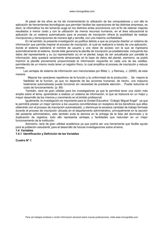 www.monografias.com
Al pasar de los años se ha ido incrementando la utilización de las computadoras y con ello la
aplicación de herramientas tecnológicas que permitan facilitar las operaciones de las distintas empresas, es
decir, la informática ha ido tomando auge en los distintos entes económicos con el fin de obtener mejores
resultados a menor costo y con la utilización de menos recursos humanos, en el área educacional la
aplicación de un sistema automatizado para el proceso de inscripción ofrece la posibilidad de realizar
inscripciones y reinscripciones de manera ágil y sencilla, con una máxima confiabilidad.
En tal sentido, la presente investigación se justifica debido a que se proyecta diseñar un sistema de
información que permita mejorar el proceso de inscripción, el cual se realizaría a través de una aplicación,
donde el sistema solicitaría el nombre de usuario y una clave de acceso con la que se ingresaría
automáticamente al sistema, donde éste generaría la planilla de inscripción ya preelaborada, incluyendo los
datos del representante y su (s) representado (s) en el plantel, luego de ser actualizada por pantalla la
información, ésta quedará verazmente almacenada en la base de datos del plantel, asimismo, se podrá
imprimir la planilla previamente proporcionada la información requerida en cada una de las casillas,
permitiendo de un mismo modo tener un registro físico, lo cual simplifica el proceso de inscripción y reduce
errores.
Las ventajas de sistema de información son mencionadas por Bittel, L. y Ramsey, J. (2000), de esta
manera:
Mejorar los caracteres repetitivos de la función y la uniformidad de la producción… Se mejora la
fiabilidad de la función, ya que no depende de las acciones humanas; de hecho, una maquina
totalmente automatizada puede funcionar sin necesidad de prestarle atención… Puede reducirse el
costo de funcionamiento. (p. 89)
También, será de gran utilidad para los investigadores ya que le permitirá tener una visión más
amplia sobre el tema, aprenderán a realizar un sistema de información, lo que se traducirá en un mejor y
mayor desarrollo de los mismos y crecimiento en el ámbito profesional.
Igualmente, la investigación es importante para la Unidad Educativa “Colegio Miguel Ángel” ya que
le permitirá prestar un mejor servicio a los usuarios convirtiéndose en receptora de los beneficios que ellos
obtendrán con el proceso de inscripción automatizado, y disminuye la excesiva cantidad de trabajo formada
durante el proceso de inscripción ubicada en el departamento administrativo, principalmente en la sección
del asistente administrativo, esto también evita la demora en la entrega de la lista del alumnado y la
duplicación de registros, todo ello representa ventajas y facilidades que redundan en un mejor
funcionamiento de la institución.
Asimismo, será de gran utilidad académica ya que podría ser una herramienta que facilite ayuda
para la población estudiantil, para el desarrollo de futuras investigaciones sobre el tema.
1.4 Variables
1.4.1 Identificación y Definición de las Variables
Cuadro N° 1
Para ver trabajos similares o recibir información semanal sobre nuevas publicaciones, visite www.monografias.com
 