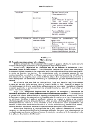 www.monografias.com
CAPÍTULO II
Marco teórico
2.1 Antecedentes relacionados a la investigación
Entre los antecedentes relacionados con el tema están un grupo de estudios, los cuales son una
necesaria referencia ya que orientan a los investigadores en el desarrollo del mismo.
Carrero (2002), “Aplicación de Tecnología Web en los Sistemas de Información. Caso:
Sistema de Control de Calificaciones”. En su investigación presenta como objetivo crear los cimientos
de un sistema de base de datos con las notas de los alumnos a través de una página dinámica en la Web,
en donde los docentes, los alumnos y los representantes serán los principales usuarios. En sus
conclusiones señala: La meta final será llegar a crear una comunidad virtual alrededor del sitio Web, con
Chat directamente con los profesores, y correo electrónico, a través de la cual primeramente se minimice el
tiempo de respuesta a la solicitud de información y en segundo lugar, que esta información sea válida y
confiable.
El aporte que esta tesis dará a la investigación es que el autor planteó la creación de una base
de datos con las notas de los alumnos, como un proyecto factible, es decir, desarrolló un sistema de
información que permite llevar el control de las calificaciones de una forma rápida y confiable, en el trabajo
en estudio igualmente, se piensa desarrollar una aplicación tecnológica, con el fin de automatizar un
proceso manual de inscripción.
Lugo (2000), “Diagnóstico organizacional del proceso de inscripción y elaboración de
horarios de la Dirección de Control de Estudios de la Universidad Metropolitana”. En su investigación
se plantea como objetivo general efectuar un diagnóstico de la situación actual de la Dirección de Control
de Estudios con respecto al proceso de inscripción y elaboración de horarios con la intención de que pueda
ser optimizado, identificar el grado de satisfacción existente con respecto al proceso y las variables
externas que pueden afectarlo. En sus conclusiones señala que: éste estudio diagnóstico proporcionará la
información necesaria para que se pueda emprender la tarea de minimizar o atacar las debilidades y de
mantener o estimular las fortalezas encontradas en el proceso de inscripción y elaboración de horarios,
mediante el análisis documental, la realización de entrevistas y la administración de cuestionarios.
El aporte de esta tesis a la investigación es que el autor realizó un diagnóstico del proceso de
inscripción con el propósito de identificar las fortalezas y debilidades del mismo, en el presente estudio los
investigadores piensan detectar las fallas del proceso de inscripción manual con el fin de mejorarlo, a través
de la aplicación de un sistema de información.
Para ver trabajos similares o recibir información semanal sobre nuevas publicaciones, visite www.monografias.com
 