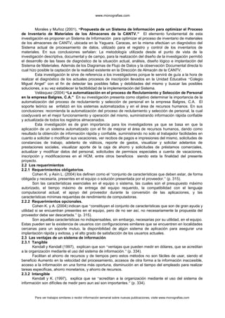 www.monografias.com
Morales y Muñoz (2001), “Propuesta de un Sistema de Información para optimizar el Proceso
de Inventario de Materiales de los Almacenes de la CANTV.” El elemento fundamental de esta
investigación es proponer un Sistema de Información para optimizar el proceso de inventario de materiales
de los almacenes de CANTV, ubicada en la Yaguara. Caracas, en la misma efectúan un diagnóstico del
Sistema actual de procesamiento de datos, utilizado para el registro y control de los inventarios de
materiales. En sus conclusiones señalan: La metodología utilizada desde el punto de vista de la
investigación descriptiva, documental y de campo, para la realización del diseño de la investigación permitió
el desarrollo de las fases de diagnóstico de la situación actual, análisis, diseño lógico e implantación del
Sistema de Materiales. Además de los Diagramas de Flujo de Datos y la observación Documental directa lo
cual hizo posible la captación de la realidad existente en la Dirección de Almacén de la CANTV.
Esta investigación le sirve de referencia a los investigadores porque le servirá de guía a la hora de
realizar el diagnóstico de los actuales procesos de inscripción llevados en la Unidad Educativa “Colegio
Miguel Angel” con el fin de detectar las posibles fallas y debilidades del mismo y buscar las posibles
soluciones, a su vez establecer la factibilidad de la implementación del Sistema.
Velásquez (2004) “La automatización en el proceso de Reclutamiento y Selección de Personal
en la empresa Balgres, C.A.” En su investigación presenta como objetivo determinar la importancia de la
automatización del proceso de reclutamiento y selección de personal en la empresa Balgres, C.A. El
soporte teórico se enfatizó en los sistemas automatizados y en el área de recursos humanos. En sus
conclusiones: recomienda la automatización del proceso de reclutamiento y selección de personal, la cual
coadyuvará en el mejor funcionamiento y operación del mismo, suministrando información rápida confiable
y actualizada de todos los registros almacenados.
Esta investigación es de gran importancia para los investigadores ya que se basa en que la
aplicación de un sistema automatizado con el fin de mejorar el área de recursos humanos, dando como
resultado la obtención de información rápida y confiable, suministrando no solo al trabajador facilidades en
cuanto a solicitar o modificar sus vacaciones, ver recibos de pagos e impresiones del mismo, solicitudes de
constancias de trabajo, adelanto de viáticos, reporte de gastos, visualizar y solicitar adelantos de
prestaciones sociales, visualizar aporte de la caja de ahorro y solicitudes de préstamos comerciales,
actualizar y modificar datos del personal, solicitudes de permisos especiales a cuenta de vacaciones,
inscripción y modificaciones en el HCM, entre otros beneficios siendo esta la finalidad del presente
proyecto.
2.2 Los requerimientos
2.2.1 Requerimientos obligatorios.
Cohen K. y Asín L. (2004) los definen como el “conjunto de características que deben estar, de forma
obligada y necesaria, presentes en el equipo o solución presentada por el proveedor.” (p. 315).
Son las características esenciales en el equipo o sistema, las cuales son el presupuesto máximo
autorizado, el tiempo máximo de entrega del equipo requerido, la compatibilidad con el lenguaje
computacional actual, el apoyo del proveedor durante la conversión de las aplicaciones, y las
características mínimas requeridas de rendimiento de computadoras.
2.2.2 Requerimientos opcionales.
Cohen K. y A. (2004) indican que “constituyen el conjunto de características que son de gran ayuda y
utilidad si se encuentran presentes en el equipo, pero de no ser así, no necesariamente la propuesta del
proveedor debe ser descartada.” (p. 315).
Son aquellas características no indispensables, sin embargo, necesarias por su utilidad, en el equipo.
Estas pueden ser la existencia de usuarios con configuraciones similares que se encuentren en localidades
cercanas para un soporte mutuo, la disponibilidad de algún sistema de aplicación para asegurar una
implantación rápida y exitosa, y el alto grado de satisfacción de los usuarios actuales.
2.3 Las ventajas de un sistema de información
2.3.1 Tangible
Kendall y Kendall (1997), explican que son “ventajas que pueden medir en dólares, que se acreditan
a la organización mediante el uso del sistema de información.” (p. 334).
Facilitan el ahorro de recursos y de tiempos pero estos métodos no son fáciles de usar, siendo el
beneficio Aumento en la velocidad del procesamiento, accesos de otra forma a la información inaccesible,
acceso a la información en una forma más oportuna, disminución en el tiempo del empleado para realizar
tareas especificas, ahorro monetarios, y ahorro de recursos.
2.3.2 Intangible
Kendall y K. (1997), explica que se “acreditan a la organización mediante el uso del sistema de
información son difíciles de medir pero aun así son importantes.” (p. 334).
Para ver trabajos similares o recibir información semanal sobre nuevas publicaciones, visite www.monografias.com
 