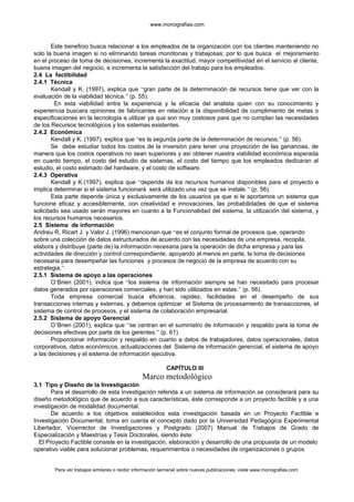 www.monografias.com
Este beneficio busca relacionar a los empleados de la organización con los clientes manteniendo no
solo la buena imagen si no eliminando tareas monótonas y trabajosas; por lo que busca el mejoramiento
en el proceso de toma de decisiones, incrementa la exactitud, mayor competitividad en el servicio al cliente,
buena imagen del negocio, e incrementa la satisfacción del trabajo para los empleados.
2.4 La factibilidad
2.4.1 Técnica
Kendall y K. (1997), explica que “gran parte de la determinación de recursos tiene que ver con la
evaluación de la viabilidad técnica.” (p. 55).
En esta viabilidad entra la experiencia y la eficacia del analista quien con su conocimiento y
experiencia buscara opiniones de fabricantes en relación a la disponibilidad de cumplimiento de metas o
especificaciones en la tecnología a utilizar ya que son muy costosos para que no cumplan las necesidades
de los Recursos tecnológicos y los sistemas existentes.
2.4.2 Económica
Kendall y K. (1997), explica que “es la segunda parte de la determinación de recursos.” (p. 56).
Se debe estudiar todos los costos de la inversión para tener una proyección de las ganancias, de
manera que los costos operativos no sean superiores y así obtener nuestra viabilidad económica esperada
en cuanto tiempo, el costo del estudio de sistemas, el costo del tiempo que los empleados dedicaran al
estudio, el costo estimado del hardware, y el costo de software.
2.4.3 Operativa
Kendall y K.(1997), explica que “depende de los recursos humanos disponibles para el proyecto e
implica determinar si el sistema funcionará será utilizado una vez que se instale.” (p. 56).
Esta parte depende única y exclusivamente de los usuarios ya que si le aportamos un sistema que
funcione eficaz y accesiblemente, con creatividad e innovaciones, las probabilidades de que el sistema
solicitado sea usado serán mayores en cuanto a la Funcionalidad del sistema, la utilización del sistema, y
los recursos humanos necesarios.
2.5 Sistema de información
Andreu R, Ricart J. y Valor J. (1996) mencionan que “es el conjunto formal de procesos que, operando
sobre una colección de datos estructurados de acuerdo con las necesidades de una empresa, recopila,
elabora y distribuye (parte de) la información necesaria para la operación de dicha empresa y para las
actividades de dirección y control correspondiente, apoyando al menos en parte, la toma de decisiones
necesaria para desempeñar las funciones y procesos de negocio de la empresa de acuerdo con su
estrategia.”
2.5.1 Sistema de apoyo a las operaciones
O’Brien (2001), indica que “los sistema de información siempre se han necesitado para procesar
datos generados por operaciones comerciales, y han sido utilizados en estas.” (p. 56).
Toda empresa comercial busca eficiencia, rapidez, facilidades en el desempeño de sus
transacciones internas y externas, y debemos optimizar el Sistema de procesamiento de transacciones, el
sistema de control de procesos, y el sistema de colaboración empresarial.
2.5.2 Sistema de apoyo Gerencial
O’Brien (2001), explica que “se centran en el suministro de información y respaldo para la toma de
decisiones efectivas por parte de los gerentes.” (p. 61).
Proporcionar información y respaldo en cuanto a datos de trabajadores, datos operacionales, datos
corporativos, datos económicos, actualizaciones del Sistema de información gerencial, el sistema de apoyo
a las decisiones y el sistema de información ejecutiva.
CAPÍTULO III
Marco metodológico
3.1 Tipo y Diseño de la Investigación
Para el desarrollo de esta investigación referida a un sistema de información se considerará para su
diseño metodológico que de acuerdo a sus características, éste corresponde a un proyecto factible y a una
investigación de modalidad documental.
De acuerdo a los objetivos establecidos esta investigación basada en un Proyecto Factible e
Investigación Documental, toma en cuenta el concepto dado por la Universidad Pedagógica Experimental
Libertador, Vicerrector de Investigaciones y Postgrado (2007) Manual de Trabajos de Grado de
Especialización y Maestrías y Tesis Doctorales, siendo éste:
El Proyecto Factible consiste en la investigación, elaboración y desarrollo de una propuesta de un modelo
operativo viable para solucionar problemas, requerimientos o necesidades de organizaciones o grupos
Para ver trabajos similares o recibir información semanal sobre nuevas publicaciones, visite www.monografias.com
 