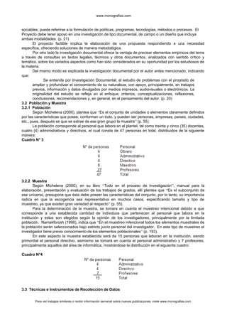 www.monografias.com
sociables; puede referirse a la formulación de políticas, programas, tecnologías, métodos o procesos. El
Proyecto debe tener apoyo en una investigación de tipo documental, de campo o un diseño que incluya
ambas modalidades. (p. 21)
El proyecto factible implica la elaboración de una propuesta respondiendo a una necesidad
específica, ofreciendo soluciones de manera metodológica.
Por otro lado la investigación documental ofrece la ventaja de precisar elementos empíricos del tema
a través de consultas en textos legales, técnicos y otros documentos, analizados con sentido crítico y
temático, sobre los variados aspectos como han sido considerados en su oportunidad por los estudiosos de
la materia.
Del mismo modo es explicada la investigación documental por el autor antes mencionado, indicando
que:
Se entiende por Investigación Documental, el estudio de problemas con el propósito de
ampliar y profundizar el conocimiento de su naturaleza, con apoyo, principalmente, en trabajos
previos, información y datos divulgados por medios impresos, audiovisuales o electrónicos. La
originalidad del estudio se refleja en el enfoque, criterios, conceptualizaciones, reflexiones,
conclusiones, recomendaciones y, en general, en el pensamiento del autor. (p. 20)
3.2 Población y Muestra
3.2.1 Población
Según Michelena (2000), plantea que “Es el conjunto de unidades o elementos claramente definidos
por las características que posee, conforman un todo, y pueden ser personas, empresas, países, ciudades,
etc., pues, después es que se extrae de ese gran grupo la muestra” (p. 55).
La población corresponde al personal que labora en el plantel, tal como treinta y cinco (35) docentes,
cuatro (4) administrativos y directivos, el cual consta de 47 personas en total, distribuidos de la siguiente
manera:
Cuadro N° 3
3.2.2 Muestra
Según Michelena (2000), en su libro “Todo en el proceso de Investigación”, manual para la
elaboración, presentación y evaluación de los trabajos de grados, allí plantea que “Es el subconjunto de
ese universo, presupone que ésta debe poseer las características del conjunto, por lo tanto, su importancia
radica en que la escogencia sea representativa en muchos casos, especificando tamaño y tipo de
muestreo, ya que existen gran variedad al respecto” (p. 55).
Para la determinación de la muestra, se tomara en cuenta el muestreo intencional debido a que
corresponde a una establecida cantidad de individuos que pertenecen al personal que labora en la
institución y estos son elegidos según la opinión de los investigadores, principalmente por la limitada
población. Namakforosh (1998), indica que “En el muestreo intencional todos los elementos muestrales de
la población serán seleccionados bajo estricto juicio personal del investigador. En este tipo de muestreo el
investigador tiene previo conocimiento de los elementos poblacionales” (p. 193).
En este aspecto la muestra establecida será de 15 personas que laboran en la institución, siendo
primordial el personal directivo, asimismo se tomará en cuenta el personal administrativo y 7 profesores,
principalmente aquellos del área de informática, mostrándose la distribución en el siguiente cuadro:
Cuadro N°4
3.3 Técnicas e Instrumentos de Recolección de Datos
Para ver trabajos similares o recibir información semanal sobre nuevas publicaciones, visite www.monografias.com
 