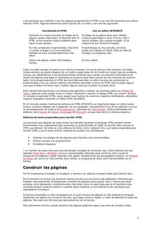 a las personas que prefieren crear las páginas programando el HTML y por otro las personas que utilizan
editores HTML. Algunas diferencias entre hacerlo de un modo u otro son las siguientes
Escribiendo el HTML Con un editor WYSIWYG
Dominas con mayor precisión el código de la
página, queda más limpio. Si dominas bien el
HTML nunca tendrás ningún problema para
hacer lo que deseas.
El código de la página tiene peor calidad,
incluso puede llegar a tener errores, más o
menos visibles, que cuestan arreglar. Es la
máquina la que domina el trabajo.
Es más complicado el aprendizaje, más lento
y cuando se llega a un nivel avanzado
también se hace considerablemente más
difícil
El aprendizaje es muy sencillo, tal como
puede ser trabajar en Word. Solo se trata de
manejar un programa más.
Hacer una página cuesta más trabajo y
tiempo.
Es muy rápido.
Cada uno debe escoger el camino que más le convenga o el que le parezca más atractivo. De todos
modos siempre se puede empezar de un modo y luego pasar al otro modo sin ningún tipo de problema.
Incluso, por adelantarnos a los acontecimientos, diríamos que cuando una persona profundiza en el
diseño de páginas web llega un momento en el que le hace falta conocer las dos maneras de construir
webs. A los programadores en HTML les hará falta aprender un editor porque eso aumentará su
productividad y los que utilizan editores necesitarán aprender un poco de HTML para arreglar alguna
cosa que el editor ha hecho mal o realizar alguna cosa que el editor no puede hacer.
Este manual está escrito por una persona que aprendió a realizar sus primeras webs con el Block de
notas y algunas veces puede verse mi mayor inclinación a escribir el código HTML uno mismo. Aunque
mi consejo es aprender HTML, estoy seguro que muchos de vosotros, maestros diseñadores, obtendréis
mejores resultados utilizando un editor HTML WYSIWYG.
En el mercado existen multitud de editores de HTML WYSIWYG, es importante elegir un editor bueno
porque nuestros trabajos van a depender de sus resultados. Actualmente el rey de los editores y el que
os aconsejaríamos sin duda es el Dreamweaver, fabricado por Macromedia. Otras posibilidades son
editores como GoLive de Adobe o Frontpage de Microsoft, aunque este último lo desaconsejamos.
Editores de texto preparados para escribir HTML
Las personas que después de estas líneas han decidido aprender el lenguaje HTML también tienen
herramientas muy interesantes para aumentar su productividad sin dejar de escribir ellos mismos el
HTML que desean. Se trata de unos editores de texto, como cualquier otro, que están preparados para
escribir HTML y por lo tanto ofrecen multitud de ayudas a los diseñadores
• Colorean los códigos de las páginas para hacerlos más comprensibles
• Ofrecen ayudas a la programación
• Completan etiquetas
Y un montón de cosas más que sería demasiado complejo de enumerar aquí. Estos editores son por
ejemplo Home Site o UltraEdit y es muy recomendable utilizarlos para sentirnos más a gusto al
programar las páginas y poder hacerlas más rápido. Posiblemente sea aconsejable empezar con el Block
de notas, por que es lo más sencillo, pero utilizar un programa de estos será imprescindible con el
tiempo.
Construir las páginas
Por fin empezamos a trabajar en la página y vamos a ver algunos consejos útiles para hacerlo bien.
Es el momento en el que nos ponemos manos a la obra de una forma más dedicada y tenemos que
trabajar más duramente. El programar o diseñar las páginas podrá gustar más o menos que otras
acciones como planearlas o promocionarlas más tarde, pero no cabe duda que es el momento más
excitante porque nuestros sueños y nuestras ideas empiezan a concretarse en los resultados que
esperábamos conseguir.
Si hemos proyectado un sitio compuesto por un gran número de páginas lo más habitual es empezar
diseñando una página con el marco del sitio, que luego vamos a repetir a modo de plantilla en todas las
páginas. Pero esto son técnicas que aprenderemos con el tiempo.
Para ahorrarnos errores cuando hacemos las páginas podemos seguir una serie de consejos útiles.
7
 