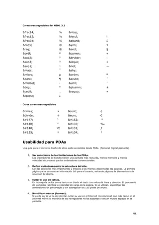 Caracteres especiales del HTML 3.2
&frac14; ¼ &nbsp;
&frac12; ½ &iexcl; ¡
&frac34; ¾ &pound; £
&copy; © &yen; ¥
&reg; ® &sect; §
&ordf; ª &curren; ¤
&sup2; ² &brvbar; ¦
&sup3; ³ &laquo; «
&sup1; ¹ &not; ¬
&macr; ¯ &shy;
&micro; µ &ordm; º
&para; ¶ &acute; ´
&middot; · &uml; ¨
&deg; ° &plusmn; ±
&cedil; ¸ &raquo; »
&iquest; ¿
Otros caracteres especiales
&times; × &cent; ¢
&divide; ÷ &euro; €
 “  ™
 ”  ‰
 Œ  ƒ
 ‡  †
Usabilidad para PDAs
Una guía para el correcto diseño de sitios webs accesibles desde PDAs. (Personal Digital Assitants)
1. Ser consciente de las limitaciones de los PDAs.
Los ordenadores de bolsillo tienen una pantalla más reducida, menos memoria y menos
velocidad de proceso que los ordenadores convencionales.
2. Definir cuidadosamente la estructura del site.
Con las secciones más importantes y enlaces a las mismas desde todas las páginas. La primera
página ya ha de mostrar información útil para el usuario, evitando páginas de bienvenida o de
selección de idioma.
3. Evitar el uso de tablas.
En la mayoría de los casos basta con dividir el texto con saltos de línea y párrafos. El procesado
de las tablas ralentiza la velocidad de carga de la página. Si se utilizan, especificar las
dimensiones en porcentajes y sin sobrepasar los 150 pixels de ancho.
4. No utilizar marcos (frames).
Si ya de por sí se ha de intentar evitar su uso en el Internet convencional, con más razón en el
Internet móvil: la mayoría de los navegadores no los soportan y restan mucho espacio en la
pantalla.
98
 
