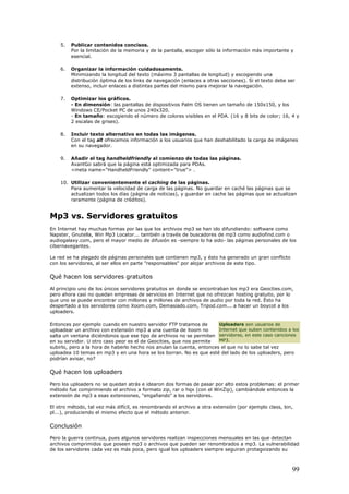 5. Publicar contenidos concisos.
Por la limitación de la memoria y de la pantalla, escoger sólo la información más importante y
esencial.
6. Organizar la información cuidadosamente.
Minimizando la longitud del texto (máximo 3 pantallas de longitud) y escogiendo una
distribución óptima de los links de navegación (enlaces a otras secciones). Si el texto debe ser
extenso, incluir enlaces a distintas partes del mismo para mejorar la navegación.
7. Optimizar los gráficos.
- En dimensión: las pantallas de dispositivos Palm OS tienen un tamaño de 150x150, y los
Windows CE/Pocket PC de unos 240x320.
- En tamaño: escogiendo el número de colores visibles en el PDA. (16 y 8 bits de color; 16, 4 y
2 escalas de grises).
8. Incluir texto alternativo en todas las imágenes.
Con el tag alt ofrecemos información a los usuarios que han deshabilitado la carga de imágenes
en su navegador.
9. Añadir el tag handheldfriendly al comienzo de todas las páginas.
AvantGo sabrá que la página está optimizada para PDAs.
<meta name="HandheldFriendly" content="true"> .
10. Utilizar convenientemente el caching de las páginas.
Para aumentar la velocidad de carga de las páginas. No guardar en caché las páginas que se
actualizan todos los días (página de noticias), y guardar en cache las páginas que se actualizan
raramente (página de créditos).
Mp3 vs. Servidores gratuitos
En Internet hay muchas formas por las que los archivos mp3 se han ido difundiendo: software como
Napster, Gnutella, Win Mp3 Locator... también a través de buscadores de mp3 como audiofind.com o
audiogalaxy.com, pero el mayor medio de difusión es -siempre lo ha sido- las páginas personales de los
cibernavegantes.
La red se ha plagado de páginas personales que contienen mp3, y ésto ha generado un gran conflicto
con los servidores, al ser ellos en parte "responsables" por alojar archivos de este tipo.
Qué hacen los servidores gratuitos
Al principio uno de los únicos servidores gratuitos en donde se encontraban los mp3 era Geocties.com,
pero ahora casi no quedan empresas de servicios en Internet que no ofrezcan hosting gratuito, por lo
que uno se puede encontrar con millones y millones de archivos de audio por toda la red. Ésto ha
despertado a los servidores como Xoom.com, Demasiado.com, Tripod.com... a hacer un boycot a los
uploaders.
Entonces por ejemplo cuando en nuestro servidor FTP tratamos de
uploadear un archivo con extensión mp3 a una cuenta de Xoom no
salta un ventana diciéndonos que ese tipo de archivos no se permiten
en su servidor. U otro caso peor es el de Geocities, que nos permite
subirlo, pero a la hora de haberlo hecho nos anulan la cuenta, entonces el que no lo sabe tal vez
uploadea 10 temas en mp3 y en una hora se los borran. No es que esté del lado de los uploaders, pero
podrían avisar, no?
Uploaders son usuarios de
Internet que suben contenidos a los
servidores, en este caso canciones
MP3.
Qué hacen los uploaders
Pero los uploaders no se quedan atrás e idearon dos formas de pasar por alto estos problemas: el primer
método fue comprimiendo el archivo a formato zip, rar o hqx (con el WinZip), cambiándole entonces la
extensión de mp3 a esas extensiones, "engañando" a los servidores.
El otro método, tal vez más difícil, es renombrando el archivo a otra extensión (por ejemplo class, bin,
pl...), produciendo el mismo efecto que el método anterior.
Conclusión
Pero la guerra continua, pues algunos servidores realizan inspecciones mensuales en las que detectan
archivos comprimidos que poseen mp3 o archivos que pueden ser renombrados a mp3. La vulnerabilidad
de los servidores cada vez es más poca, pero igual los uploaders siempre seguiran protagoizando su
99
 