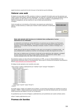 papel de pícaros usuarios de la red a los que no hay barrera que los detenga.
Valorar una web
El objetivo de este taller de HTML consiste en colocar un pequeño formulario para que las personas que
visitan nuestro web puedan valorarlo rápidamente. Se trata de un ejemplo de recurso sencillísimo que se
puede obtener con sólo utilizar un poco de HTML. La sencillez es belleza y compatibilidad con los
distintos navegadores, así que veamos sin más el efecto que pretendemos
conseguir.
Valora esta web
1 Enviar
Como se puede ver a la derecha, el formulario nos propone que valoremos la
página y al lado tenemos un botón para mandar la dicha valoración al webmaster
del sitio.
Nota: este ejemplo sólo funciona si el visitante tiene configurado el correo
electrónico en su ordenador.
La valoración se enviará por correo electrónico a la persona que se indique en el formulario,
tal como veremos más adelante. Si un usuario no tiene correo electrónico configurado en su
ordenador con el Outlook Express, Netscape Composer, Eudora o similar el mensaje no se
podrá enviar.
Puede darse el caso de que el mensaje se cree, pero no se enviará si no tenemos email... así
que probablemente lo podamos encontrar en la bandeja de salida del programa de correo.
Para crear un sistema que no funcione a través del correo electrónico del visitante y conseguir
así que incluso los que no tienen correo puedan valorarte, necesitaremos utilizar algún
recurso avanzado como CGI, ASP o PHP, pero eso es otro tema.
No pretendo explicar en este artículo los formularios en HTML, ya que en DesarrolloWeb.com hay
descripciones suficientes sobre su funcionamiento. Para el que no conozca los formularios recomiendo la
lectura varios artículos en el manual de HTML.
El código de este ejemplo es tan sencillo como este:
<form action="mailto:xxx@tudominio.es" method="post" enctype="text/plain">
Valora esta web<br>
<select name="Valoracion">
<option>1</option>
<option>2</option>
<option>3</option>
<option>4</option>
<option>5</option>
<option>6</option>
<option>7</option>
<option>8</option>
<option>9</option>
<option>10</option>
</select>
<input type="submit" value="Enviar">
</form>
Se puede copiar y pegar en la página que lo desees. La única línea que habría que modificar es la de la
etiqueta <FORM>, donde tenemos que cambiar la dirección de email del atributo action por la dirección
donde queramos que llegue el correo con la valoración.
Si quisiésemos que el correo le llegase a yo@midominio.com pondríamos así nuestro atributo action:
action="malito:yo@midominio.com"
Frames sin bordes
100
 