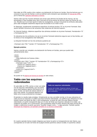 Este taller de HTML explica cómo realizar una declaración de frames sin bordes. Para los lectores que no
conozcan lo que son los frames o como se definen sería necesario que estudiasen el manual de HTML,
por lo menos los capítulos dedicados a frames.
Hemos visto que hay muchos atributos que sirven para eliminar los bordes de los marcos, tal vez
demasiados y haya quedado poco claro cual sería la forma exacta de eliminar todos los frames de una
vez. Resulta que no se hace igual en todos los navegadores, aunque incluyendo los atributos adecuados
para cada navegador estaremos seguros que los bordes no se verán nunca.
En Netscape, simplemente necesitamos especificar el atributo border="0" en el primer frameset. Esta
opción también funciona en las versiones más modernas de Internet Explorer.
En Internet Explorer, debemos especificar dos atributos también en el primer frameset. frameborder="0"
y framespacing="0".
Si colocamos los tres atributos a la vez en el primer frameset estaremos seguros que no hay bordes, por
lo menos en los navegadores más habituales.
La etiqueta frameset con los tres atributos quedaría así:
<frameset cols="90,*" border="0" frameborder="0" y framespacing="0">
Ejemplo práctico
Vamos a escribir por completo una declaración de frames sin bordes, para que quede todo
suficientemente claro.
<html>
<head>
<title>Definición de Frames</title>
</head>
<frameset cols="200,*" border="0" frameborder="0" y framespacing="0">
<frameset rows="170,*">
<frame src="pagina1.html">
<frame src="pagina2.html">
</frameset>
<frame src="pagina3.html">
</frameset>
</html>
Se puede ver la página de frames sin bordes en este enlace.
Tabla con las esquinas
redondeadas
En este taller de HTML vamos a crear una tabla
con las esquinas redondeadas, que nos podrá
servir para destacar alguna información en el
texto o crear una barra de enlaces lateral un
poco más vistosa. A la derecha aparece una
tabla como la que pretendemos conseguir.
El ejemplo no resulta nada complejo. Simplemente se crea una tabla normal, en la que colocamos en
cada una de sus esquinas un gráfico que hace la forma redondeada. Los gráficos que utilizamos en esta
ocasión tienen una parte de color y otra transparente. La parte de color es la que dibuja el borde
redondeado y la parte transparente deja ver el color de fondo que hayamos colocado en la tabla. Las
imágenes se pueden ver a continuación. Para guardarlas utiliza el botón derecho del ratón encima de la
imagen y selecciona la opción que pone "Guardar imagen como..." o algo parecido. También podrás
descargar las imágenes y el ejemplo completo en un archivo comprimido.
Tabla con esquinas redondeadas
Cuerpo de la tabla. Podemos colocar el texto que
deseemos, que la tabla crecerá en altura lo suficiente
para contenerlo.
En nuestro ejemplo hemos creado imágenes que tienen la parte no transparente de color blanco, que
corresponde con el color de fondo de la página donde queremos colocar la tabla. Si queremos colocar
101
 