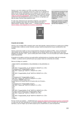 Aquí podremos escribir lo que
deseemos, que la tabla
crecerá lo suficiente para
contener todo el texto que
coloquemos, incluso
imágenes.
Espero que parezca un diseño
interesante, aunque seguro
que los hay mejores...
Vamos a ver como realizar con HTML una tabla con las esquinas
redondeadas y con un pequeño marco de un píxel. Es un ejemplo de
tabla con los bordes redondeados como cualquier otro, de hecho, ya
hemos visto un ejemplo sobre este asunto en nuestro anterior artículo
Tabla con esquinas redondeadas. Como siempre, lo mejor para darse
cuenta de lo que pretendemos construir es verlo en un ejemplo y al
lado de estas mismas líneas podemos verlo.
En este caso utilizaremos las siguientes imágenes, que podemos
guardar pulsando sobre ellas con el botón derecho del ratón y
seleccionando "Guardar imagen como...". También podemos descargar
todo el código y las imágenes en un archivo comprimido.
Creación de la tabla
Vamos a ver el código HTML necesario para crear este ejemplo. Hemos de tener en cuenta que el código
se podría haber creado de varias maneras, aunque nosotros presentamos la que consideramos más
versátil.
Hemos construido la tabla con las correspondientes etiquetas de tablas de HTML. Como consideración
cabe señalar que las etiquetas de las imágenes que se colocan dentro de las celdas tienen que estar
pegadas a la etiqueta </TD>, que se utiliza para cerrar la tabla. Si no es así puede que nuestro ejemplo
quede descuadrado.
El tamaño de la tabla en anchura se puede definir perfectamente en el atributo width de la etiqueta
<TABLE>. La altura será la suficiente para que quepan todos los contenidos de la tabla.
Este es el código en cuestión:
<TABLE WIDTH=300 BORDER=0 CELLPADDING=0 CELLSPACING=0>
<TR>
<TD>
<IMG SRC="images/tablita_01.gif" WIDTH=6 HEIGHT=6></TD>
<TD background="images/tablita_02.gif">
<IMG SRC="espacio.gif" WIDTH=1 HEIGHT=6></TD>
<TD>
<IMG SRC="images/tablita_03.gif" WIDTH=6 HEIGHT=6></TD>
</TR>
<TR>
<TD background="images/tablita_04.gif">
<IMG SRC="espacio.gif" WIDTH=6 HEIGHT=1></TD>
<TD bgcolor=E8E8E8 valign=top>
Cuerpo esto es el Cuerpo esto es el Cuerpo esto es el Cuerpo...
</TD>
<TD background="images/tablita_06.gif">
<IMG SRC="espacio.gif" WIDTH=6 HEIGHT=1></TD>
</TR>
<TR>
<TD>
<IMG SRC="images/tablita_07.gif" WIDTH=6 HEIGHT=6></TD>
<TD align=center background="images/tablita_08.gif">
<IMG SRC="espacio.gif" WIDTH=1 HEIGHT=6></TD>
<TD>
<IMG SRC="images/tablita_09.gif" WIDTH=6 HEIGHT=6></TD>
</TR>
</TABLE>
No hay mucho que explicar... simplemente que recojas las imágenes descargando el archivo comprimido
(a notar que han sido colocadas en un directorio llamado images y que si no están allí no funcionará el
ejemplo) y que la imagen que se llama espacio.gif es simplemente un píxel transparente.
103
 