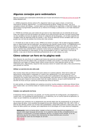 Algunos consejos para webmasters
Algunos consejos para webmasters distribuídos por el autor del artículo en la lista de correo de ayuda de
DesarrolloWeb.com.
1.- JAMAS programen directo sobre la PC, diagramen todo lo que vayan a hacer, en terminos
informaticos se llama "algoritmizar", y a nivel empresarial se llama "trabajo de mesa", ese es el
verdadero corazon del trabajo....nuncan dejen que los problemas les soprendan a mitad del trabajo, eso
desmoraliza al programador perdiendo asi su interes en el trabajo y conllevando a una mala realizacion
del proyecto.
2.- TODOS los nombres que usen traten de que sean lo mas relacionado con el contenido de los que
trata, eso mejora a la hora de analizar los enlaces y/o la estructuración del sitio; de igual manera pasa
con las variables a la hora de paginas activas en cualquiera de los lenguajes, y en el caso especifco de
variables traten de definirlas antes de usarlas, o sea, forcen la definicion de las variables cada vez que
puedan asi a la hora de analizar los errores sera mas comodo.
3.- El diseño de un sitio es todo un arte, JAMAS se lo tomen a la ligera. NO se debe programar NUNCA
para un determinado tipo de explorador, eso demerita a los clientes cuando entran. La SOBRIEDAD en la
sitios es algo digno y no un mal diseño, los diseños BARROCOS se deben usar solo para sitios donde
tienen la VERDADERA necesidad de mostrar grandes volumenes de informaciones al mismo tiempo, si su
sitio no admite mas contenido NO lo presione. Como norma se establece no mas de tres colores y no
mas de tres tipografias en cada pagina, lo mas recomendable es usar un "sello único" a la hora de
diseñar, o sea, que el cliente se acomode perfectamente de un solo vistazo a su sitio.
Cómo colocar un foro en tu página web
Para disponer de unos foros en tu página web tienes dos opciones principales. La primera es utilizar un
servicio de foros de otra página web. La segunda es instalar unos scripts y una base de datos en nuestro
alojamiento que hagan en trabajo desde nuestro propio dominio. Esta segunda opción es más
interesante pero, lógicamente, requerirá más recursos a tener en nuestro sitio web y más conocimientos
para ponerlo en marcha.
Utilizar un servicio de otro sitio web
Hay muchos sitios web que ofrecen foros para colocar en nuestras páginas. Estos foros suelen ser
ligeramente configurables e integrables en nuestro sitio rápidamente y con poco esfuerzo. Como
contrapartida, la empresa que ofrece el servicio suele incluir publicidad en las páginas del foro y la
integración con nuestro sitio será menor. Otra desventaja, más obvia pero no menos importante es que
las opciones para mejorar el servicio están fuera de nuestro alcance, ya que la administración del
servidor de foros corre por cuenta de la empresa que ofrece el servicio.
En este sentido, en DesarrolloWeb.com podemos encontrar muchos enlaces de sitios que ofrecen foros
para nuestra web. Los veremos todos en nuestra sección de recursos_gratis > elementos_para_webs >
foros.
Instalar una aplicación de foros
Si deseamos ofrecer unos foros a lo grande, con muchas opciones de configuración y de adaptación a
nuestro sitio, con posibilidad de administración y, en definitiva, con un control total de la aplicación, lo
mejor es que instalemos una aplicación de servidor.
Es necesario que contemos con un alojamiento que permita algún tipo de programación en el servidor y
alguna base de datos. Como posibles tecnologías de servidor podemos señalar CGI, JSP, ASP o PHP, si
bien las dos últimas cuentan con muchas más posibilidades y desarrollos gratuitos y listos para usar. Las
bases de datos podrán ser variadas, pero dependerán de la tecnología con la que estemos trabajando.
Referencia: como ya hemos dicho, instalar un foro ya creado requerirá que sepamos un
poquito sobre algún lenguaje del servidor. Si no sabemos nada de ellos, probablemente lo que
digamos a continuación y la propia instalación del foro, no tendrá mucho sentido. Si es así,
queremos apuntar los enlaces más interesantes de DesarrolloWeb para encontrar
documentación sobre las tecnologías de servidor.
ASP a fondo
PHP a fondo
104
 