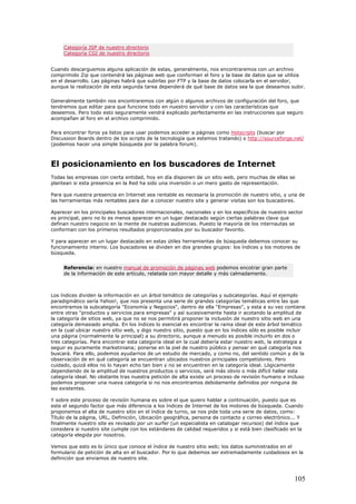 Categoría JSP de nuestro directorio
Categoría CGI de nuestro directorio
Cuando descarguemos alguna aplicación de estas, generalmente, nos encontraremos con un archivo
comprimido Zip que contendrá las páginas web que conforman el foro y la base de datos que se utiliza
en el desarrollo. Las páginas habrá que subirlas por FTP y la base de datos colocarla en el servidor,
aunque la realización de esta segunda tarea dependerá de qué base de datos sea la que deseamos subir.
Generalmente también nos encontraremos con algún o algunos archivos de configuración del foro, que
tendremos que editar para que funcione todo en nuestro servidor y con las características que
deseemos. Pero todo esto seguramente vendrá explicado perfectamente en las instrucciones que seguro
acompañan al foro en el archivo comprimido.
Para encontrar foros ya listos para usar podemos acceder a páginas como Hotscripts (buscar por
Discussion Boards dentro de los scripts de la tecnología que estemos tratando) o http://sourceforge.net/
(podemos hacer una simple búsqueda por la palabra forum).
El posicionamiento en los buscadores de Internet
Todas las empresas con cierta entidad, hoy en día disponen de un sitio web, pero muchas de ellas se
plantean si esta presencia en la Red ha sido una inversión o un mero gasto de representación.
Para que nuestra presencia en Internet sea rentable es necesaria la promoción de nuestro sitio, y una de
las herramientas más rentables para dar a conocer nuestro site y generar visitas son los buscadores.
Aparecer en los principales buscadores internacionales, nacionales y en los específicos de nuestro sector
es principal, pero no lo es menos aparecer en un lugar destacado según ciertas palabras clave que
definan nuestro negocio en la mente de nuestras audiencias. Puesto la mayoría de los internautas se
conforman con los primeros resultados proporcionados por su buscador favorito.
Y para aparecer en un lugar destacado en estas útiles herramientas de búsqueda debemos conocer su
funcionamiento interno. Los buscadores se dividen en dos grandes grupos: los índices y los motores de
búsqueda.
Referencia: en nuestro manual de promoción de páginas web podemos encotrar gran parte
de la información de este artículo, relatada con mayor detalle y más calmadamente.
Los índices dividen la información en un árbol temático de categorías y subcategorías. Aquí el ejemplo
paradigmático sería Yahoo!, que nos presenta una serie de grandes categorías temáticas entre las que
encontramos la subcategoría "Economía y Negocios", dentro de ella "Empresas", y esta a su vez contiene
entre otras "productos y servicios para empresas" y así sucesivamente hasta ir acotando la amplitud de
la categoría de sitios web, ya que no se nos permitirá proponer la inclusión de nuestro sitio web en una
categoría demasiado amplia. En los índices lo esencial es encontrar la rama ideal de este árbol temático
en la cual ubicar nuestro sitio web, y digo nuestro sitio, puesto que en los índices sólo es posible incluir
una página (normalmente la principal) a su directorio, aunque a menudo es posible incluirlo en dos o
tres categorías. Para encontrar esta categoría ideal en la cual debería estar nuestro web, la estrategia a
seguir es puramente marketiniana; ponerse en la piel de nuestro público y pensar en qué categoría nos
buscará. Para ello, podemos ayudarnos de un estudio de mercado, y como no, del sentido común y de la
observación de en qué categoría se encuentran ubicados nuestros principales competidores. Pero
cuidado, quizá ellos no lo hayan echo tan bien y no se encuentren en la categoría ideal. Lógicamente
dependiendo de la amplitud de nuestros productos o servicios, será más obvio o más difícil hallar esta
categoría ideal. No obstante tras nuestra petición de alta existe un proceso de revisión humano e incluso
podemos proponer una nueva categoría si no nos encontramos debidamente definidos por ninguna de
las existentes.
Y sobre este proceso de revisión humana es sobre el que quiero hablar a continuación, puesto que es
este el segundo factor que más diferencia a los índices de Internet de los motores de búsqueda. Cuando
proponemos el alta de nuestro sitio en el índice de turno, se nos pide toda una serie de datos, como:
Título de la página, URL, Definición, Ubicación geográfica, persona de contacto y correo electrónico... Y
finalmente nuestro site es revisado por un surfer (un especialista en catalogar recursos) del índice que
considera si nuestro site cumple con los estándares de calidad requeridos y si está bien clasificado en la
categoría elegida por nosotros.
Vemos que esto es lo único que conoce el índice de nuestro sitio web; los datos suministrados en el
formulario de petición de alta en el buscador. Por lo que debemos ser extremadamente cuidadosos en la
definición que enviamos de nuestro site.
105
 