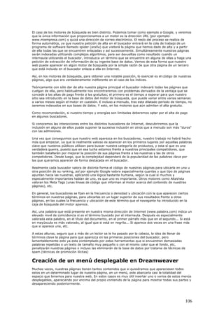 El caso de los motores de búsqueda es bien distinto. Podemos tomar como ejemplo a Google, y veremos
que la única información que proporcionamos a un motor es la dirección URL (por ejemplo:
www.miempresa.com) y quizá una dirección de correo electrónico. El resto del proceso se realiza de
forma automática, ya que nuestra petición de alta en el buscador entrará en la cola de trabajo de un
programa de software llamado spider (araña) que visitará la página que hemos dado de alta y a partir
de ella todas las que se encuentren enlazadas y así sucesivamente. Simultáneamente nuestras páginas
serán indexadas utilizando complejos algoritmos, para ser devueltas como resultado cuando un
internauta utilizando el buscador, introduzca un término que se encuentre en alguna de ellas y haga una
petición de extracción de información de su ingente base de datos. Vemos de esta forma que nuestro
web puede aparecer en algún motor de búsqueda por la simple razón de que otra página de un tercero
que está incluida en el buscador enlaza a ella en Internet.
Así, en los motores de búsqueda, para obtener una notable posición, lo esencial es el código de nuestras
páginas, algo que era verdaderamente indiferente en el caso de los índices.
Teóricamente con sólo dar de alta nuestra página principal el buscador indexará todas las páginas que
cuelgan de ella, pero habitualmente nos encontraremos con problemas derivados de la ventaja que se
concede a las altas de pago frente a las gratuitas; el primero es el tiempo a esperar para que nuestro
sitio sea introducido en la base de datos del motor de búsqueda, que puede variar entre varias semanas
a varios meses según el motor en cuestión. E incluso a menudo, tras este dilatado periodo de tiempo, no
seremos indexados en sus bases de datos. Y esto, en los motores que aún admiten el alta gratuita.
Como recomendación, si nuestro tiempo y energías son limitadas deberemos optar por el alta de pago
en algunos buscadores.
Si conocemos las interacciones entre los distintos buscadores de Internet, descubriremos que la
inclusión en alguno de ellos puede suponer la sucesiva inclusión en otros que a menudo son más "duros"
con las admisiones.
Una vez que conseguimos que nuestro web aparezca en los buscadores, nuestro trabajo no habrá hecho
más que empezar, ya que lo realmente valioso es aparecer en los primeros lugares por aquellas palabras
clave que nuestros públicos utilizan para buscar nuestra categoría de productos, y esta sí que es una
verdadera guerra, puesto que en esa lucha estamos frente a nuestros principales competidores, que
también batallarán por mejorar la posición de sus páginas frente a las nuestras y las de otros
competidores. Desde luego, que la complejidad dependerá de la popularidad de las palabras clave por
las que queramos aparecer de forma destacada en el buscador.
Realmente cada buscador valora de distinta forma el código de nuestras páginas para ubicarla en una u
otra posición de su ranking, así por ejemplo Google valora especialmente cuantas y que tipo de páginas
apuntan hacia las nuestras, aplicando una lógica bastante humana, según la cual si muchos y
especialmente importantes hablan de uno, es que uno es importante. Otros motores como AltaVista
valoran los Meta Tags (unas líneas de código que informan al motor acerca del contenido de nuestras
páginas), etc.
En general, los buscadores se fijan en la frecuencia o densidad y ubicación con la que aparecen ciertos
términos en nuestras páginas, para ubicarlas en un lugar superior de sus resultados frente a otras
páginas, en las cuales la frecuencia y ubicación de este término que el navegante ha introducido en la
caja de búsqueda del motor aparece.
Así, una palabra que está presente en nuestra misma dirección de Internet (www.palabra.com) indica un
elevado nivel de coincidencia si es el término buscado por el internauta. Después es especialmente
valorada esta palabra, en el título del documento, en el primer párrafo más que en el segundo... Si está
en mayúscula es más valorado, al igual que si está en negrita... Si aparece dos veces en una frase más
que si aparece una, etc.
A estas alturas, seguro que a más de un lector se le ha pasado por la cabeza, la idea de llenar de
términos clave la página para que aparezca en las primeras posiciones del buscador, pero
lamentablemente esto ya esta contemplado por estas herramientas que si encuentran demasiadas
palabras repetidas o un texto de tamaño muy pequeño o con el mismo color que el fondo, etc,
penalizarán nuestras páginas o incluso las eliminarán de la base de datos por tratarse de técnicas de
spam (técnicas de promoción ilícitas)
Creación de un menú desplegable en Dreamweaver
Muchas veces, nuestras páginas tienen tantos contenidos que si quisiéramos que apareciesen todos
estos en un determinado lugar de nuestra página, en un menú, este abarcaría casi la totalidad del
espacio que tenemos para nuestra web. En estos casos es muy útil insertar uno o varios de estos menús
desplegables, apareciendo por encima del propio contenido de la página para mostrar todas sus partes y
desapareciendo posteriormente.
106
 