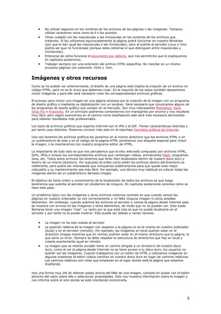 • No utilizar espacios en los nombres de los archivos de las páginas o las imágenes. Tampoco
utilizar caracteres raros como la ñ o los acentos.
• Tener cuidado con las mayúsculas y las minúsculas en los nombres de los archivos que
tratamos. Si las utilizamos equivocadamente la página podrá funcionar en nuestro Windows
(por que le dan igual las mayúsculas y las minúsculas), pero al subirla al servidor Linux o Unix
podría ser que no funcionase (porque estos sistemas si que distinguen entre mayúsculas y
minúsculas).
• Enterarse de cómo funciona el documento por defecto, que nos permitiréis que lo expliquemos
en capítulos posteriores.
• Trabajar siempre con una extensión del archivo HTML específica. No mezclar en un mismo
proyecto páginas con extensión .html y .htm.
Imágenes y otros recursos
Como se ha podido ver anteriormente, el diseño de una página web implica la creación de un archivo en
código HTML, pero no es lo único que debemos crear. En la mayoría de los casos también desearemos
incluir imágenes y para ello será necesario crear los correspondientes archivos gráficos.
El proceso para incluir una imagen en una página empieza por la creación de la imagen con un programa
de diseño gráfico o mediante su digitalización con un escáner. Será necesario que conozcamos alguno de
los programas de diseño gráfico que existen en el mercado. Son muy interesantes Photoshop, Paint
Shop Pro o Fireworks. En un principio podremos contentarnos con manejarlos por encima y nos resultará
muy fácil, pero según avancemos en el camino como diseñadores web será más necesario dominarlos
para obtener resultados más profesionales.
Los tipos de archivos gráficos que soporta Internet son el JPG y el GIF. Tienen características distintas y
por tanto usos distintos. Podemos conocer más esto en el reportaje Formatos gráficos de Internet.
Una vez tenemos los archivos gráficos los ponemos en el mismo directorio que los archivos HTML o en
un subdirectorio de este y en el código de la página HTML pondremos una etiqueta especial para incluir
la imagen, o la insertaremos con nuestro programa editor de HTML.
Lo importante de todo esto es que nos percatemos que el sitio web está compuesto por archivos HTML,
GIFs, JPGs e incluso los correspondientes archivos que contengan videos, animaciones Flash, programas
Java, etc. Todos estos archivos los tenemos que tener bien localizados dentro de nuestro disco duro y
dentro de un mismo directorio. Por supuesto el orden como estén los archivos dentro del directorio es
indiferente, pero podrá ser interesante que incluyamos subdirectorios para que quede todo mejor
colocadito y su mantenimiento sea más fácil. Por ejemplo, una técnica muy habitual es colocar todas las
imágenes dentro de un subdirectorio llamado images.
El objetivo de tanto orden y conocimiento de la localización de todos los archivos es que luego
tendremos que subirlos al servidor sin olvidarnos de ninguno. En capítulos posteriores veremos cómo se
hace este paso.
Un problema típico con las imágenes y otros archivos externos consiste en que cuando vemos las
páginas en nuestro ordenador se ven correctamente y no falta ninguna imagen ni otros posibles
elementos. Sin embargo, cuando subimos los archivos al servidor y vemos la página desde Internet esta
se muestra con errores en las imágenes y otros elementos, de modo que no se pueden ver. Esto suele
llamarse tener una imagen "rota". La razón por la que está rota es que no puede localizarla en el
servidor y por tanto no la puede mostrar. Esto puede ser debido a varias razones.
• La imagen no ha sido subida al servidor
• La posición relativa de la imagen con respecto a la página no es la misma en nuestro ordenador
(local) y en el servidor (remoto). Por ejemplo, las imágenes en local podrían estar en el
directorio images mientras que en remoto podrían estar en el mismo directorio que la página, lo
que sería un error. Siempre se debe respetar la estructura de directorios que hay en local y
crearla exactamente igual en remoto.
• La imagen que se intenta acceder tiene un camino dirigido a un directorio de nuestro disco
duro, como al ver la página desde Internet no se tiene acceso a tu disco duro, los usuarios no
podrán ver las imágenes. Cuando trabajamos con un editor de HTML y colocamos imágenes en
algunas ocasiones el editor coloca caminos en nuestro disco duro en lugar de caminos relativos.
Los caminos relativos son rutas que empiezan en el lugar donde está la página que estamos
diseñando.
Hay una forma muy útil de obtener pistas acerca del fallo de una imagen, consiste en pulsar con el botón
derecho del ratón sobre ella y seleccionar propiedades. Esto nos muestra información sobre la imagen y
nos informa sobre el sitio donde se está intentando encontrarla.
8
 