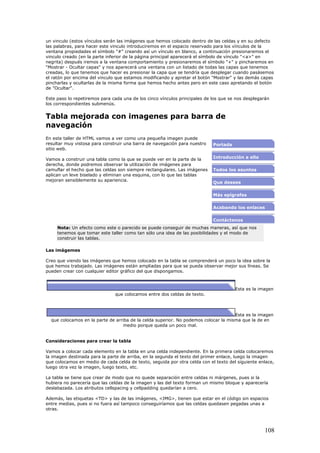 un vinculo (estos vínculos serán las imágenes que hemos colocado dentro de las celdas y en su defecto
las palabras, para hacer este vinculo introduciremos en el espacio reservado para los vínculos de la
ventana propiedades el símbolo "#" creando así un vínculo en blanco, a continuación presionaremos el
vinculo creado (en la parte inferior de la página principal aparecerá el símbolo de vínculo "<a>" en
negrita) después iremos a la ventana comportamiento y presionaremos el símbolo "+" y pincharemos en
"Mostrar - Ocultar capas" y nos aparecerá una ventana con un listado de todas las capas que tenemos
creadas, lo que tenemos que hacer es presionar la capa que se tendría que desplegar cuando pasásemos
el ratón por encima del vinculo que estamos modificando y apretar el botón "Mostrar" y las demás capas
pincharlas y ocultarlas de la misma forma que hemos hecho antes pero en este caso apretando el botón
de "Ocultar".
Este paso lo repetiremos para cada una de los cinco vínculos principales de los que se nos desplegarán
los correspondientes submenús.
Tabla mejorada con imagenes para barra de
navegación
En este taller de HTML vamos a ver como una pequeña imagen puede
resultar muy vistosa para construir una barra de navegación para nuestro
sitio web.
Vamos a construir una tabla como la que se puede ver en la parte de la
derecha, donde podremos observar la utilización de imágenes para
camuflar el hecho que las celdas son siempre rectangulares. Las imágenes
aplican un leve biselado y eliminan una esquina, con lo que las tablas
mejoran sensiblemente su apariencia.
Portada
Introducción a ello
Todos los asuntos
Que desees
Más epígrafes
Acabando los enlaces
Contáctenos
Nota: Un efecto como este o parecido se puede conseguir de muchas maneras, así que nos
tenemos que tomar este taller como tan sólo una idea de las posibilidades y el modo de
construir las tablas.
Las imágemes
Creo que viendo las imágenes que hemos colocado en la tabla se comprenderá un poco la idea sobre la
que hemos trabajado. Las imágenes están ampliadas para que se pueda observar mejor sus líneas. Se
pueden crear con cualquier editor gráfico del que dispongamos.
Esta es la imagen
que colocamos entre dos celdas de texto.
Esta es la imagen
que colocamos en la parte de arriba de la celda superior. No podemos colocar la misma que la de en
medio porque queda un poco mal.
Consideraciones para crear la tabla
Vamos a colocar cada elemento en la tabla en una celda independiente. En la primera celda colocaremos
la imagen destinada para la parte de arriba, en la segunda el texto del primer enlace, luego la imagen
que colocamos en medio de cada celda de texto, seguida por otra celda con el texto del siguiente enlace,
luego otra vez la imagen, luego texto, etc.
La tabla se tiene que crear de modo que no quede separación entre celdas ni márgenes, pues si la
hubiera no parecería que las celdas de la imagen y las del texto forman un mismo bloque y aparecería
deslabazada. Los atributos cellspacing y cellpadding quedarían a cero.
Además, las etiquetas <TD> y las de las imágenes, <IMG>, tienen que estar en el código sin espacios
entre medias, pues si no fuera así tampoco conseguiríamos que las celdas quedasen pegadas unas a
otras.
108
 