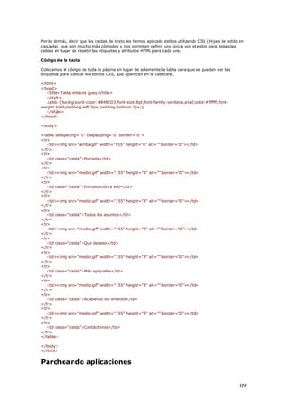 Por lo demás, decir que las celdas de texto les hemos aplicado estilos utilizando CSS (Hojas de estilo en
cascada), que son mucho más cómodos y nos permiten definir una única vez el estilo para todas las
celdas en lugar de repetir las etiquetas y atributos HTML para cada una.
Código de la tabla
Colocamos el código de toda la página en lugar de solamente la tabla para que se puedan ver las
etiquetas para colocar los estilos CSS, que aparecen en la cabecera.
<html>
<head>
<title>Tabla enlaces guay</title>
<style>
.celda {background-color:#848ED3;font-size:8pt;font-family:verdana,arial;color:#ffffff;font-
weight:bold;padding-left:3px;padding-bottom:2px;}
</style>
</head>
<body>
<table cellspacing="0" cellpadding="0" border="0">
<tr>
<td><img src="arriba.gif" width="155" height="6" alt="" border="0"></td>
</tr>
<tr>
<td class="celda">Portada</td>
</tr>
<tr>
<td><img src="medio.gif" width="155" height="8" alt="" border="0"></td>
</tr>
<tr>
<td class="celda">Introducción a ello</td>
</tr>
<tr>
<td><img src="medio.gif" width="155" height="8" alt="" border="0"></td>
</tr>
<tr>
<td class="celda">Todos los asuntos</td>
</tr>
<tr>
<td><img src="medio.gif" width="155" height="8" alt="" border="0"></td>
</tr>
<tr>
<td class="celda">Que desees</td>
</tr>
<tr>
<td><img src="medio.gif" width="155" height="8" alt="" border="0"></td>
</tr>
<tr>
<td class="celda">Más epígrafes</td>
</tr>
<tr>
<td><img src="medio.gif" width="155" height="8" alt="" border="0"></td>
</tr>
<tr>
<td class="celda">Acabando los enlaces</td>
</tr>
<tr>
<td><img src="medio.gif" width="155" height="8" alt="" border="0"></td>
</tr>
<tr>
<td class="celda">Contáctenos</td>
</tr>
</table>
</body>
</html>
Parcheando aplicaciones
109
 