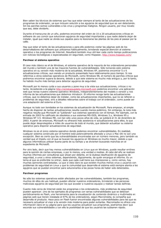 Bien saben los técnicos de sistemas que hay que estar siempre al tanto de las actualizaciones de los
programas de ordenador, ya que incluyen solución a los agujeros de seguridad que se van detectando.
Sin los parches somos vulnerables a los virus y programas malignos. Ningún usuario, por muy novato
que sea, debe olvidarlo.
Durante el transcurso de un año, podemos encontrar del orden de 10 a 20 actualizaciones críticas en
software de uso común que solucionan agujeros de seguridad importantes y que nadie debería dejar de
instalar, igual que nadie se olvida sus zapatos para no lesionarse las plantas de los pies al pasear por la
calle.
Hay que estar al tanto de las actualizaciones y para ello podemos visitar las páginas web de los
desarrolladores del software que utilizamos habitualmente, brindando especial atención al sistema
operativo o los programas de Internet. Resultará también muy útil leer cada cierto tiempo publicaciones
con noticias tecnológicas o especializadas en seguridad, como Hispasec. http://www.hispasec.com/
Parchear el sistema operativo
El caso más clásico es el de Windows, el sistema operativo de la mayoría de los ordenadores personales
del mundo y también una de las mayores fuentes de vulnerabilidades. Sólo tomando este sistema
operativo en su versión más moderna de la actualidad, Windows XP, podremos encontrar 5 o 6
actualizaciones críticas, aun siendo un producto presentado hace relativamente poco tiempo. Si nos
referimos a otros sistemas operativos de Microsoft, como Windows 98, el número de parches críticos que
podremos encontrar supera la decena, debido a que este sistema es mucho más antiguo y, por lo tanto,
ha habido mucho más tiempo para detectar agujeros de seguridad.
Microsoft por lo menos cuida a sus usuarios y pone muy a la vista sus actualizaciones, criticas o no
tanto. Accediendo a la página http://windowsupdate.microsoft.com podemos encontrar una aplicación
web que revisa nuestro sistema operativo Windows, independientemente del modelo o versión y nos
informa de las actualizaciones que debemos introducir. El informe recoge tanto las actualizaciones
críticas, que no debemos dejar de instalar, como las actualizaciones importantes, que no se refieren a
problemas de seguridad, sino a detalles relevantes sobre el trabajo con el ordenador, como puede ser
una adaptación del sistema al Euro.
Aunque no todo son bondades en los sistemas de actualización de Microsoft. Para empezar, el simple
hecho de disponer de tantas actualizaciones resulta cuando menos polémico. Sin embargo, la nota más
negativa resulta que Microsoft va "jubilando" sus sistemas operativos con el tiempo. Por ejemplo, con la
entrada de 2003 ha calificado de obsoletos a sus sistemas MS-DOS, Windows 3.x, Windows 95 y
Windows NT 3.5. Windows ME, con tan sólo unos pocos años de vida, se jubilará el 31 de diciembre de
2003. A partir de entonces, Microsoft no ofrecerá más asistencia ni actualizaciones para ellos, lo que
puede dejar desprotegidos a miles de usuarios de todo el mundo, que deberán actualizar su sistema
operativo para disponer actualizaciones de seguridad.
Windows no es el único sistema operativo donde podemos encontrar vulnerabilidades. En realidad,
cualquier sistema construido por el hombre está potencialmente afectado y Linux o Mac OS no son una
excepción. Bien es cierto que las vulnerabilidades encontradas son en número menores, pero también es
verdad que el ímpetu con el que se buscan los agujeros en Windows es mucho mayor, debido a que
algunos informáticos utilizan buena parte de su tiempo y se divierten buscando manchas en el
expediente de Microsoft.
Por otro lado, decir que hay menos vulnerabilidades en Linux que en Windows, puede resultar erróneo
para la opinión de ciertas empresas, o por lo menos, una verdad a medias. Al cabo del año se realizan
muchos informes por consultoras que sitúan por delante, en la dudosa clasificación de agujeros de
seguridad, a unos u otros sistemas, dependiendo, lógicamente, de quién encargue el informe. Es un
tema al que es preferible no entrar, dado que cada cuál tiene sus impresiones y, como vemos, hay
muchas opiniones contrastadas. Lo que sí esta claro es que existen muchos menos virus y usuarios con
problemas de seguridad en Linux y que la comunidad que desarrolla el sistema está siempre atenta a los
agujeros que se puedan encontrar para solucionarlos a las pocas horas de haber sido detectados.
Parchear programas
No sólo los sistemas operativos están afectados por las vulnerabilidades, también los programas,
muchos de ellos de uso habitual, pueden afectar nuestros ordenadores, brindando a las personas
maliciosas agujeros de seguridad por los que acceder a nuestros equipos y realizar tareas dañinas.
Cuanto más cerca de Internet están los programas o los ordenadores, más problemas de seguridad
pueden aparecer. Uno de los ejemplos de programas con serias vulnerabilidades que se detectan
periódicamente es Flash, una herramienta para la visualización de contenido dinámico y multimedia en
páginas web que tienen instalada el 97% de los ordenadores, según Macromedia, la compañía que
desarrolla el producto. Hace poco en Flash fueron encontradas algunas vulnerabilidades para las que es
necesario actualizar el visor a la versión más moderna para poder evitarlas. Macromedia no ofrece una
información clara en su página para que los usuarios actualicen sus programas, podríamos decir que
esconde sus vulnerabilidades y con ello la posibilidad de que los usuarios las subsanen rápido.
110
 