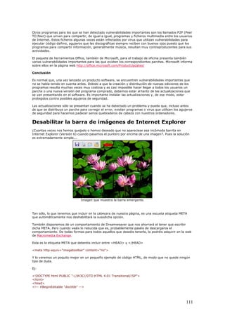 Otros programas para los que se han detectado vulnerabilidades importantes son los llamados P2P (Peer
TO Peer) que sirven para compartir, de igual a igual, programas y ficheros multimedia entre los usuarios
de Internet. Estos ficheros algunas veces están infectados por virus que utilizan vulnerabilidades para
ejecutar código dañino, agujeros que las discográficas siempre reciben con buenos ojos puesto que los
programas para compartir información, generalmente música, resultan muy contraproducentes para sus
actividades.
El paquete de herramientas Office, también de Microsoft, para el trabajo de oficina presenta también
varias vulnerabilidades importantes para las que existen los correspondientes parches. Microsoft informa
sobre ellos en la página web http://office.microsoft.com/ProductUpdates/
Conclusión
Es normal que, una vez lanzado un producto software, se encuentren vulnerabilidades importantes que
no se había tenido en cuenta antes. Debido a que la creación y distribución de nuevas ediciones de los
programas resulta muchas veces muy costosa y es casi imposible hacer llegar a todos los usuarios un
parche o una nueva versión del programa comprado, debemos estar al tanto de las actualizaciones que
se van presentando en el software. Es importante instalar las actualizaciones y, de ese modo, estar
protegidos contra posibles agujeros de seguridad.
Las actualizaciones sólo se presentan cuando se ha detectado un problema y puede que, incluso antes
de que se distribuya un parche para corregir el error, existan programas o virus que utilicen los agujeros
de seguridad para hacernos padecer serios quebraderos de cabeza con nuestros ordenadores.
Desabilitar la barra de imágenes de Internet Explorer
¿Cuantas veces nos hemos quejado o hemos deseado que no apareciese esa incómoda barrita en
Internet Explorer (Versión 6) cuando pasamos el puntero por encima de una imagen?. Pues la solución
es extremadamente simple...
Imagen que muestra la barra emergente.
Tan sólo, lo que tenemos que incluir en la cabecera de nuestra página, es una escueta etiqueta META
que automáticamente nos deshabilitará la susodicha opción.
También disponemos de un comportamiento de Dreamweaver que nos ahorrará el tener que escribir
dicha META. Pero cuando veáis lo reducida que es, probablemente paséis de descargaros el
comportamiento. De todas formas para todos aquellos que deseéis tenerla, la podréis adquirir en la web
de Macromedia Exchange.
Esta es la etiqueta META que deberéis incluir entre <HEAD> y </HEAD>
<meta http-equiv="imagetoolbar" content="no">
Y lo veremos un poquito mejor en un pequeño ejemplo de código HTML, de modo que no quede ningún
tipo de duda.
Ej:
<!DOCTYPE html PUBLIC "-//W3C//DTD HTML 4.01 Transitional//SP">
<html>
<head>
<!-- #BeginEditable "doctitle" -->
111
 