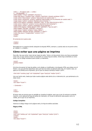 <title>:::: Mi página web::::</title>
<!-- #EndEditable -->
<META NAME="TITLE" CONTENT="Nombre">
<meta http-equiv="Content-Type" content="text/html; charset=windows-1252">
<meta name="Description" content="descripción de nuestra web.">
<meta name="Keywords" content="palabras relacionadas con el contenido de nuestra web.">
<meta name="author" content="Nombre de la empresa.">
<META HTTP-EQUIV="EXPIRES" CONTENT="Mon, 31 Dec 2054 00:00:01 PST">
<meta name="reply-to" content="correo electrónico de la empresa">
<meta name="owner" content="Propietario de la empresa.">
<META HTTP-EQUIV="VW96.OBJECT TYPE" CONTENT="Tipo de web">
<META NAME="RATING" CONTENT="General">
<meta name="robots" content="index, follow">
<META NAME="REVISIT-AFTER" CONTENT="7 days">
<meta http-equiv="imagetoolbar" content="no">
</head>
<body>
El contenido de nuestra web.
</body>
</html>
Recordad que no importa donde coloquéis la etiqueta META, siempre y cuando esta se encuentre entre
el <HEAD> y </HEAD>.
Cómo evitar que una página se imprima
Para ello, hay que echar mano de las hojas de estilo. Tanto si el documento tiene una hoja ya asociada
como sino, lo que vamos a hacer es asociarle un nueva hoja de estilos. Dicha hoja contendrá un único
estilo, con el código necesario para ocultar un elemento:
.nover{
visibility:hidden
}
A la hora de asociar la hoja de estilos, se le añade un modificador a la etiqueta HTML que enlaza con el
fichero .css que permite especificar para qué tipo de medio se aplicará esta hoja. En nuestro caso, se
aplica en el ámbito de la impresión, por lo que se utiliza el atributo media="print".
<link href="nombre_hoja" rel="stylesheet" type="text/css" media="print">
Una vez hecho esto, basta que toda nuestra página este dentro de un elemento div, que pertenezca a la
clase nover.
<body>
<div class="nover">
-- Contenido --
</div>
</body>
Al hacer esto se provoca que en pantalla se visualice la página, pero que si por el contrario se decide
imprimir, se le aplicará la hoja de estilos de impresión, en la que el elemento esta puesto como no
visible, por lo que no se imprimirá.
Codigo Completo:
Veamos el código íntegro de la página web y la hoja de estilos asociada.
Página HTML
<html>
<head>
<link href="estilos.css" rel="stylesheet" type="text/css" media="print">
</head>
<body>
<div class="nover">
112
 