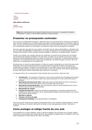 … contenido de la pagina
</div>
</body>
</html>
Hoja estilos: estilos.css
.nover{
visibility:hidden
}
Nota: Esta catacterística de las hojas de estilos funciona con éxito en navegadores IExplorer
6, Netscape 7 y Opera 7. No la hemos probado en otras versiones.
Presentar un presupuesto cautivador
Son muchos los profesionales del diseño y desarrollo web que no parecen dar la importancia que debería
tener el primer contacto con un cliente cuando, este último, solicita presupuesto a un proyecto. Cada vez
más, el usuario de Internet tiene más conocimiento sobre el funcionamiento del mismo y la presentación
de un presupuesto escueto en información, no ayudará en nada a que nos encarguen el proyecto.
Así pues, está claro que algo hay que cambiar. De nada le servirá al buen desarrollador o diseñador web
que su trabajo sea espléndido y profesional si no es capaz de demostrar esa profesionalidad en el primer
contacto con el cliente. ¿Cómo conseguir difundir seriedad y confianza a un posible cliente?. Veamos...
Cuando va a comprar una vivienda antes de ser construida, lo primero que el constructor nos enseña
son los planos del proyecto inmobiliario. De este modo, sin poder ver la vivienda, pues aún no existe,
sabremos cuantos habitáculos tendrá, los metros de cada uno, su disposición, y antes de decidir nada el
constructor nos indicará las fechas de ejecución, las garantías, los plazos de pago y el precio. Bien, así
debería ser un presupuesto de un proyecto web.
Es preciso que un cliente no experimentado en Internet visualice mentalmente su futuro sitio para poder
ilusionarlo y esto será posible incluyendo un completo plan que describa las fases y elementos que
compondrán su proyecto. También es conveniente que no se cometa el error de dar exclusivamente un
precio a aquellos cliente que saben lo que quieren para su sitio web, también estos últimos agradecerán
el recibir información sobre el tratamiento que recibirá él y su proyecto.
Un esquema básico de un presupuesto (mejor llamado plan de proyecto), podría ser este:
• Introducción: Una pequeña introducción a como hemos enfocado las necesidades del proyecto
y que motivos nos han llevado a decidir que este presupuesto es el más conveniente para el
proyecto.
• Descripción estructural del sitio: Explicación sobre la organización del sitio en secciones y
breve comentario informativo sobre lo que contendrá cada una de ellas.
• Descripción funcional del sitio: Aquí informaremos sobre la interactividad del sitio, tanto a
nivel de usuario como de administración.
• Metodología de trabajo.
• Tiempos de ejecución: Definimos las fases de presentación y le damos al cliente fecha de
finalización de cada una de ellas. No es recomendable establecer aquí fechas fijas (a no ser que
haya contrato de por medio).
• Garantía y soporte.
• Tiempos y formas de pago.
• Presupuesto detallado (Con especial énfasis en detallado).
No se ha de tener miedo de que nuestros presupuestos sean como contratos, jamás perderás un cliente
porque le ofrezcas una extensa información de donde y como está gastando su dinero. Más bien al
contrario.
Como proteger el código fuente de una web
Tras intentarlo con muchos métodos, scripts y demás he llegado a la conclusión de que ningún método
es perfecto y de que todos estos scripts que dicen que protegen el código fuente en realidad lo único que
hacen es bloquear el botón derecho del ratón y el teclado.
113
 