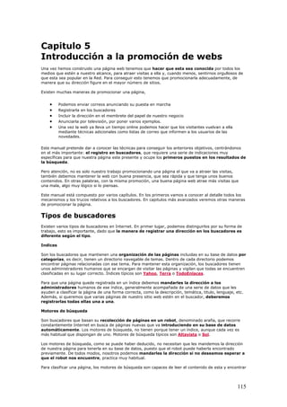 Capitulo 5
Introducción a la promoción de webs
Una vez hemos construido una página web tenemos que hacer que esta sea conocida por todos los
medios que estén a nuestro alcance, para atraer visitas a ella y, cuando menos, sentirnos orgullosos de
que esta sea popular en la Red. Para conseguir esto tenemos que promocionarla adecuadamente, de
manera que su dirección figure en el mayor número de sitios.
Existen muchas maneras de promocionar una página,
• Podemos enviar correos anunciando su puesta en marcha
• Registrarla en los buscadores
• Incluir la dirección en el membrete del papel de nuestro negocio
• Anunciarla por televisión, por poner varios ejemplos.
• Una vez la web ya lleva un tiempo online podemos hacer que los visitantes vuelvan a ella
mediante técnicas adicionales como listas de correo que informen a los usuarios de las
novedades.
Este manual pretende dar a conocer las técnicas para conseguir los anteriores objetivos, centrándonos
en el más importante: el registro en buscadores, que requiere una serie de indicaciones muy
específicas para que nuestra página este presente y ocupe los primeros puestos en los resultados de
la búsqueda.
Pero atención, no es solo nuestro trabajo promocionando una página el que va a atraer las visitas,
también debemos mantener la web con buena presencia, que sea rápida y que tenga unos buenos
contenidos. En otras palabras, con la misma promoción, una buena página web atrae más visitas que
una mala, algo muy lógico si lo piensas.
Este manual está compuesto por varios capítulos. En los primeros vamos a conocer al detalle todos los
mecanismos y los trucos relativos a los buscadores. En capitulos más avanzados veremos otras maneras
de promocionar la página.
Tipos de buscadores
Existen varios tipos de buscadores en Internet. En primer lugar, podemos distinguirlos por su forma de
trabajo, esto es importante, dado que la manera de registrar una dirección en los buscadores es
diferente según el tipo.
Indices
Son los buscadores que mantienen una organización de las páginas incluidas en su base de datos por
categorías, es decir, tienen un directorio navegable de temas. Dentro de cada directorio podemos
encontrar páginas relacionadas con ese tema. Para mantener esta organización, los buscadores tienen
unos administradores humanos que se encargan de visitar las páginas y vigilan que todas se encuentren
clasificadas en su lugar correcto. Índices típicos son Yahoo, Terra o TodoEnlaces.
Para que una página quede registrada en un índice debemos mandarles la dirección a los
administradores humanos de ese índice, generalmente acompañada de una serie de datos que les
ayuden a clasificar la página de una forma correcta, como la descripción, temática, titulo, lenguaje, etc.
Además, si queremos que varias páginas de nuestro sitio web estén en el buscador, deberemos
registrarlas todas ellas una a una.
Motores de búsqueda
Son buscadores que basan su recolección de páginas en un robot, denominado araña, que recorre
constantemente Internet en busca de páginas nuevas que va introduciendo en su base de datos
automáticamente. Los motores de búsqueda, no tienen porque tener un índice, aunque cada vez es
más habitual que dispongan de uno. Motores de búsqueda típicos son Altavista o Sol.
Los motores de búsqueda, como se puede haber deducido, no necesitan que les mandemos la dirección
de nuestra página para tenerla en su base de datos, puesto que el robot puede haberla encontrado
previamente. De todos modos, nosotros podemos mandarles la dirección si no deseamos esperar a
que el robot nos encuentre, practica muy habitual.
Para clasificar una página, los motores de búsqueda son capaces de leer el contenido de esta y encontrar
115
 