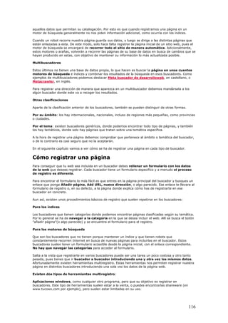 aquellos datos que permitan su catalogación. Por esto es que cuando registramos una página en un
motor de búsqueda generalmente no nos piden información adicional, como ocurría con los índices.
Cuando un robot recorre nuestra página guarda sus datos, y luego se dirige a las distintas páginas que
están enlazadas a esta. De este modo, solo hace falta registrar la página inicial de un sitio web, pues el
motor de búsqueda se encargará de recorrer todo el sitio de manera automática. Adicionalmente,
estos motores o arañas, volverán a recorrer las páginas de su base de datos en busca de cambios que se
hayan producido en estas, con objetivo de mantener su información lo más actualizada posible.
Multibuscadores
Estos últimos no tienen una base de datos propia, lo que hacen es buscar la página en unos cuantos
motores de búsqueda e índices y combinar los resultados de la búsqueda en esos buscadores. Como
ejemplos de multibuscadores podemos destacar Meta buscador de desarrolloweb, en castellano, o
Metacrawler, en inglés.
Para registrar una dirección de manera que aparezca en un multibuscador debemos mandársela a los
algún buscador donde este va a recoger los resultados.
Otras clasificaciones
Aparte de la clasificación anterior de los buscadores, también se pueden distinguir de otras formas.
Por su ámbito: los hay internacionales, nacionales, incluso de regiones más pequeñas, como provincias
o ciudades.
Por el tema: existen buscadores genéricos, donde podemos encontrar todo tipo de páginas, y también
los hay temáticos, donde solo hay páginas que tratan sobre una temática específica.
A la hora de registrar una página debemos comprobar que pertenece al ámbito o temática del buscador,
o de lo contrario es casi seguro que no la aceptarán.
En el siguiente capítulo vamos a ver cómo se ha de registrar una página en cada tipo de buscador.
Cómo registrar una página
Para conseguir que tu web sea incluida en un buscador debes rellenar un formulario con los datos
de la web que deseas registrar. Cada buscador tiene un formulario especifico y a menudo el proceso
de registro es diferente.
Para encontrar el formulario lo más fácil es que entres en la página principal del buscador y busques un
enlace que ponga Añadir página, Add URL, nueva dirección, o algo parecido. Ese enlace te llevara al
formulario de registro o, en su defecto, a la página donde explica cómo has de registrarte en ese
buscador en concreto.
Aun así, existen unos procedimientos básicos de registro que suelen repetirse en los buscadores:
Para los índices
Los buscadores que tienen categorías donde podemos encontrar páginas clasificadas según su temática.
Por lo general se ha de navegar a la categoría en la que se desea incluir el web. Allí se busca el botón
"añadir página"(o algo parecido) y se encuentra el formulario para el registro.
Para los motores de búsqueda
Que son los buscadores que no tienen porque mantener un índice y que tienen robots que
constantemente recorren Internet en busca de nuevas páginas para incluirlas en el buscador. Estos
buscadores suelen tener un formulario accesible desde la página inicial, con el enlace correspondiente.
No hay que navegar las categorías para acceder al formulario.
Salta a la vista que registrarte en varios buscadores puede ser una tarea un poco costosa y otro tanto
pesada, pues tienes que ir buscador a buscador introduciendo una y otra vez los mismos datos.
Afortunadamente existen herramientas multiregistro. Estas herramientas nos permiten registrar nuestra
página en distintos buscadores introduciendo una sola vez los datos de la página web.
Existen dos tipos de herramientas multiregistro:
Aplicaciones windows, como cualquier otro programa, pero que su objetivo es registrar en
buscadores. Este tipo de herramientas suelen estar a la venta, o puedes encontrarlas shareware (en
www.tucows.com por ejemplo), pero suelen estar limitadas en su uso.
116
 