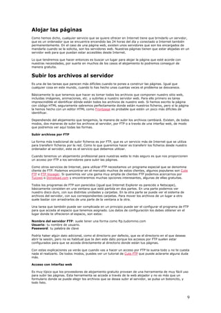 Alojar las páginas
Como hemos dicho, cualquier servicio que se quiere ofrecer en Internet tiene que brindarlo un servidor,
que es un ordenador que se encuentra encendido las 24 horas del día y conectado a Internet también
permanentemente. En el caso de una página web, existen unos servidores que son los encargados de
mandarla cuando se la solicita, son los servidores web. Nuestras páginas tienen que estar alojadas en un
servidor web para que puedan estar accesibles desde Internet.
Lo que tendremos que hacer entonces es buscar un lugar para alojar la página que esté acorde con
nuestras necesidades, por suerte en muchos de los casos el alojamiento lo podremos conseguir de
manera gratuita.
Subir los archivos al servidor
Es una de las tareas que parecen más difíciles cuando te pones a construir las páginas. Igual que
cualquier cosa en este mundo, cuando lo has hecho unas cuantas veces el problema se desvanece.
Básicamente lo que tenemos que hacer es tomar todos los archivos que componen nuestro sitio web,
incluidas imágenes, animaciones, etc. y subirlas a nuestro servidor web. Para ello primero es tarea
imprescindible el identificar dónde están todos los archivos de nuestro web. Si hemos escrito la página
con código HTML seguramente sabremos perfectamente donde están nuestros ficheros, pero si la página
la hemos hecho con un editor HTML como Frontpage es probable que estén un poco más difíciles de
identificar.
Dependiendo del alojamiento que tengamos, la manera de subir los archivos cambiará. Existen, de todos
modos, dos maneras de subir los archivos al servidor, por FTP o a través de una interfaz web, de modo
que podremos ver aquí todas las formas.
Subir archivos por FTP
La forma más tradicional de subir ficheros es por FTP, que es un servicio más de Internet que se utiliza
para transferir ficheros por la red. Como lo que queremos hacer es transferir los ficheros desde nuestro
ordenador al servidor, este es el servicio que debemos utilizar.
Cuando tenemos un alojamiento profesional para nuestras webs lo más seguro es que nos proporcionen
un acceso por FTP a los servidores para subir las páginas.
Como otros servicios de Internet, para utilizar FTP necesitamos un programa especial que se denomina
cliente de FTP. Podemos encontrar en el mercado muchos de estos clientes, algunos populares son Cute
FTP o FTP Voyager. Si queremos ver una gama muy amplia de clientes FTP podemos acercarnos por
Tucows o Donwload.com y encontraremos muchas opciones interesantes, algunas de ellas gratuitas.
Todos los programas de FTP son parecidos (igual que Internet Explorer es parecido a Netscape),
básicamente consisten en una ventana que está partida en dos partes. En una parte podemos ver
nuestro disco duro, con sus distintas unidades y carpetas. En la otra parte se puede ver el sistema de
archivos del servidor, con sus correspondientes carpetas. Para mover los archivos de un lugar a otro
suele bastar con arrastrarlos de una parte de la ventana a la otra.
Una tarea que también puede ser complicada en un principio puede ser el configurar el programa de FTP
para que acceda al espacio que tenemos asignado. Los datos de configuración los debes obtener en el
lugar donde te ofrecieron el espacio, son estos:
Nombre del servidor FTP: suele tener una forma como ftp.tudominio.com
Usuario: tu nombre de usuario.
Password: tu palabra de clave
Podría haber algún dato adicional, como el directorio por defecto, que es el directorio en el que deseas
abrir la sesión, pero no es habitual que te den este dato porque los accesos por FTP suelen estar
configurados para que se acceda directamente al directorio donde están tus páginas.
Con estas explicaciones ya verás que cuando vas a hacer un acceso por FTP te suena todo y no te cuesta
nada el realizarlo. De todos modos, puedes ver un tutorial de Cute FTP que puede aclararte alguna duda
más.
Acceso con interfaz web
Es muy típico que los proveedores de alojamiento gratuito provean de una herramienta de muy fácil uso
para subir las páginas. Esta herramienta se accede a través de la web alojador y no es más que un
formulario donde se puede elegir los archivos que se desea subir al servidor, se pulsa un botoncito, y
todo listo.
9
 