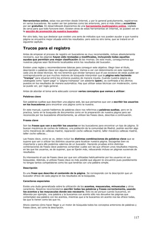 Herramientas online, estas nos permiten desde Internet, y por lo general gratuitamente, registrarnos
en varios buscadores. No suelen ser tan potentes como las anteriores, pero si más útiles y accesibles
por ser gratuitas. En desarrolloweb disponemos de una herramienta multiregistro online, vigilada
de cerca para que todo funcione bien. Existen otras de estas herramientas en Internet, se pueden ver en
la sección de promoción de nuestro buscador.
Por otro lado, hay que destacar que existen una serie de métodos que nos pueden ayudar a que nuestra
página se encuentre mejor situada entre los resultados. pero esto es otro tema, que se tratará en el
siguiente capítulo.
Trucos para el registro
Antes de empezar el proceso de registro en buscadores es muy recomendable, incluso absolutamente
necesario, que las páginas hayan sido revisadas y modificadas, incluyendo todas aquellas
ayudas que permitan una mejor clasificación de las mismas. De este modo, conseguiremos que
nuestras páginas sean fácilmente localizables entre los resultados del buscador.
Existen unas reglas y recomendaciones básicas para conseguir este objetivo. Elegir bien el título,
descripción o palabras clave son algunos ejemplos. Vamos a ver con detenimiento en este reportaje
cada una de estas técnicas. No nos tenemos que olvidar tampoco que el uso excesivo de estas puede ser
contraproducente ya que muchos motores de búsqueda interpretan que la página esta haciendo
"trampa" para situarse entre los primeros puestos de manera injusta. Cuando nuestra página es
catalogada como "spam page" o "página tramposa" (en adelante spam), es confinada a los últimos
puestos en los resultados de manera automática. Hay que utilizar estas técnicas con moderación, como
se puede ver, por regla general.
Antes de abordar el tema sería adecuado conocer varios conceptos que vamos a utilizar:
Palabras clave
Son palabras sueltas que describen una página web, las que pensamos que van a escribir los usuarios
en los buscadores para encontrar una página como la nuestra.
En este manual, cuando hablemos de palabras clave nos referimos a palabras sueltas, pero en la
practica, tanto en la busqueda de documentos como en la preparación de nuestra página para ser
reconocida por los buscadores eficientemente, se utilizan las frases clave, descritas a continuación.
Frases clave
Son las frases que van a escribir los usuarios en los buscadores para encontrar un tipo de página. Si
buscan mecánicos de coches de Vallecas, una población de la comunidad de Madrid, podrán escribir algo
como mecánicos de vallecas madrid, reparación coche vallecas madrid, taller mecánico vallecas madrid,
taller coche vallecas...
Las frases clave, como se ve, deben incluir las distintas combinaciones de palabras clave que se
supone que van a utilizar los distintos usuarios para localizar nuestra página. Escogerlas bien es
importante y para ello podemos valernos de un buscador. Haciendo pruebas entre distintas
combinaciones de frases clave podemos comprobar cuales son las que ofrecen unos resultados mejores,
en las que los usuarios, es de suponer, que se fijarán más, rebuscando incluso en páginas sucesivas de
resultados.
Es interesante el uso de frases clave por que son utilizadas habitualmente por los usuarios en sus
búsquedas. Además, si utilizas frases clave es más posible que alguien te encuentre pues posiblemente
no tengas tantos competidores como los que tendrías con una palabra simple.
Descripción
Es una frase que describe el contenido de la página. Se corresponde con la descripción que un
buscador ofrece de cada página en los resultados de la búsqueda.
Caracteres especiales
Existe una duda generalizada sobre la utilización de los acentos, mayusculas, minusculas y otros
caracteres. Nosotros recomendamos escribir todas las palabras y frases correctamente, usando
los acentos y las mayusculas donde sea necesario. Esto es así porque cuando buscamos, en
Altavista por ejemplo, una palabra y la buscamos con acento sólo nos devuelve las páginas que
contemplan esa palabra con los acentos, mientras que si la buscamos sin acento nos las ofrece todas,
las que lo tienen como las que no.
Ahora veamos cómo hacer llegar a un motor de búsqueda todos los conceptos anteriores de palabras y
frases clave, así como la descripción.
117
 