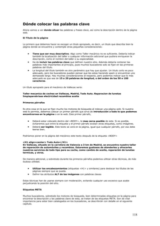 Dónde colocar las palabras clave
Ahora vamos a ver donde situar las palabras y frases clave, así como la descripción dentro de la página
web.
El Título de la página
Lo primero que debemos hacer es escoger un titulo apropiado, es decir, un titulo que describa bien la
página donde se encuentra y contemple otras pequeñas consideraciones:
• Tiene que ser muy descriptivo. Algo como Taller mecánico no es suficiente. Debería indicar
también la localización del taller o cualquier información adicional que pudiera enriquecer la
descripción, como el nombre del taller o su especialidad.
• Ha de incluir las palabras clave que definen nuestro sitio. Además debería contener las
palabras más importantes al principio, pues muchos buscadores solo se fijan en las primeras
palabras del título.
• La longitud del título también es otro parámetro que hay que ajustar. Un titulo corto es poco
adecuado, pero los buscadores pueden pensar que les estas haciendo spam si encuentran uno
demasiado largo. Hay muchas consideraciones al respecto, pero podemos indicar que lo más
adecuado es que sea de 15 a 20 palabras de longitud, o del orden de los 50 a 100
caracteres.
Un título apropiado para el mecánico de Vallecas sería:
Taller mecanico de coches en Vallecas, Madrid, Todo Auto. Reparacion de lunetas
limpiaparabrisas electricidad recambios aceite
Primeros párrafos
Es otra cosa en la que se fijan mucho los motores de búsqueda al indexar una página web. Si nuestra
web lo permite, debemos colocar un primer párrafo que sirva de introducción a todo lo que podemos
encontrarnos en la página o en la web. Este primer párrafo,
• Deberá estar colocado dentro del <BODY>, lo mas cerca posible de este. Si es posible,
evitaremos que entre la etiqueta y el primer párrafo existan otras etiquetas, como imágenes.
• Deberá ser legible. Este texto se verá en la página, igual que cualquier párrafo, por eso debe
leerse bien.
Podríamos poner en la página del mecánico este texto después de la etiqueta <BODY>
<H1 align=center> Todo Auto</H1>
En Vallecas, situado en la carretera de Valencia a 3 km de Madrid, se encuentra nuestro taller
de reparación de automóviles y recambios. Estaremos gustosos de atenderles y ofrecerles
nuestros servicios de todo tipo para su coche, como cambio de aceite, reparación de lunetas
termicas, y otros.
De manera adicional, y sobretodo durante los primeros párrafos podemos utilizar otras técnicas, de más
dudosa utilidad.
• Utilizar los encabezamientos (etiquetas <H1> y similares) para destacar los títulos de las
páginas siempre que se pueda.
• Definir los atributos ALT de las imágenes con palabras claves
Estas técnicas han de usarse siempre con moderación, evitando cualquier uso excesivo que acabe
perjudicando la posición del sitio.
Etiquetas META
Muchos buscadores, sobretodo los motores de búsqueda, leen determinadas etiquetas en la página para
encontrar la descripción y las palabras clave de esta, se tratan de las etiquetas META. Son de vital
importancia para estar bien catalogados en los buscadores, se describirán con detalle en el siguiente
capítulo.
118
 