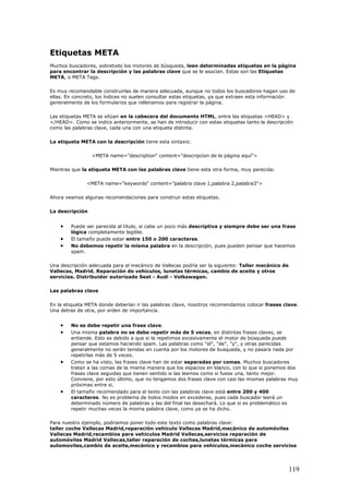 Etiquetas META
Muchos buscadores, sobretodo los motores de búsqueda, leen determinadas etiquetas en la página
para encontrar la descripción y las palabras clave que se le asocian. Estas son las Etiquetas
META, o META Tags.
Es muy recomendable construirlas de manera adecuada, aunque no todos los buscadores hagan uso de
ellas. En concreto, los índices no suelen consultar estas etiquetas, ya que extraen esta información
generalmente de los formularios que rellenamos para registrar la página.
Las etiquetas META se sitúan en la cabecera del documento HTML, entre las etiquetas <HEAD> y
</HEAD>. Como se indico anteriormente, se han de introducir con estas etiquetas tanto la descripción
como las palabras clave, cada una con una etiqueta distinta.
La etiqueta META con la descripción tiene esta sintaxis:
<META name="description" content="descripcion de la página aquí">
Mientras que la etiqueta META con las palabras clave tiene esta otra forma, muy parecida:
<META name="keywords" content="palabra clave 1,palabra 2,palabra3">
Ahora veamos algunas recomendaciones para construir estas etiquetas.
La descripción
• Puede ser parecida al titulo, si cabe un poco más descriptiva y siempre debe ser una frase
lógica completamente legible.
• El tamaño puede estar entre 150 o 200 caracteres.
• No debemos repetir la misma palabra en la descripción, pues pueden pensar que hacemos
spam.
Una descripción adecuada para el mecánico de Vallecas podría ser la siguiente: Taller mecánico de
Vallecas, Madrid. Reparación de vehículos, lunetas térmicas, cambio de aceite y otros
servicios. Distribuidor autorizado Seat - Audi - Volkswagen.
Las palabras clave
En la etiqueta META donde deberían ir las palabras clave, nosotros recomendamos colocar frases clave.
Una detras de otra, por orden de importancia.
• No se debe repetir una frase clave.
• Una misma palabra no se debe repetir más de 5 veces, en distintas frases claves, se
entiende. Esto es debido a que si la repetimos excesivamente el motor de búsqueda puede
pensar que estamos haciendo spam. Las palabras como "el", "de", "y", y otras parecidas
generalmente no serán tenidas en cuenta por los motores de busqueda, y no pasara nada por
repetirlas más de 5 veces.
• Como se ha visto, las frases clave han de estar separadas por comas. Muchos buscadores
tratan a las comas de la misma manera que los espacios en blanco, con lo que si ponemos dos
frases clave seguidas que tienen sentido si las leemos como si fuese una, tanto mejor.
Conviene, por esto último, que no tengamos dos frases clave con casi las mismas palabras muy
próximas entre si.
• El tamaño recomendado para el texto con las palabras clave está entre 200 y 400
caracteres. No es problema de todos modos en excederse, pues cada buscador leerá un
determinado número de palabras y las del final las desechará. Lo que si es problemático es
repetir muchas veces la misma palabra clave, como ya se ha dicho.
Para nuestro ejemplo, podriamos poner todo este texto como palabras clave:
taller coche Vallecas Madrid,reparación vehículo Vallecas Madrid,mecánico de automóviles
Vallecas Madrid,recambios para vehículos Madrid Vallecas,servicios reparación de
automóviles Madrid Vallecas,taller reparación de coches,lunetas térmicas para
automoviles,cambio de aceite,mecánico y recambios para vehículos,mecánico coche servicios
119
 