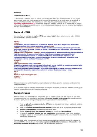 automóvil
Otras etiquetas META
La descripción y palabras clave no son las únicas etiquetas META que podemos incluir en una página
web, aunque si las más importantes. Otros ejemplos de etiquetas META son el autor de la página, el
idioma, email de contacto, etc. Podemos ver estas etiquetas y cómo se construyen con nuestro
generador de etiquetas META, que puede serte muy útil para crear las de tu página web sin ningún
esfuerzo. En el siguiente capítulo vamos a reunir todas estas ideas y ver cómo se construiría una página
web que las contemplase.
Todo el HTML
Veamos ahora un ejemplo de página HTML que recoje todo lo dicho anteriormente sobre el título
etiquetas META y primeros párrafos.
<html>
<head>
<title>Taller mecanico de coches en Vallecas, Madrid, Todo Auto. Reparación de lunetas
limpiaparabrisas electricidad recambios aceite</title>
<META name="description" content="Taller mecánico de Vallecas, Madrid. Reparación de
vehículos, lunetas térmicas, cambio de aceite y otros servicios. Distribuidor autorizado Seat -
Audi - Volkswagen.">
<META name="keywords" content="taller coche Vallecas Madrid,reparación vehículo Vallecas
Madrid,mecánico de automóviles Vallecas Madrid,recambios para vehículos Madrid
Vallecas,servicios reparación de automóviles Madrid Vallecas,taller reparación de
coches,lunetas térmicas para automoviles,cambio de aceite,mecánico y recambios para
vehículos,mecánico coche servicios automóvil">
</head>
<body>
<H1 align=center> Todo Auto</H1>
En Vallecas, situado en la carretera de Valencia a 3 km de Madrid, se encuentra nuestro taller
de reparaci&oacute;n de autom&oacute;viles y recambios.
Estaremos gustosos de atenderles y ofrecerles nuestros servicios de todo tipo para su coche,
como cambio de aceite, reparaci&oacute;n de lunetas t&eacute;rmicas, y otros.
<br>
<br>
Resto de la p&aacute;gina web...
</body>
</html>
Así es como debería quedar la página, requiere bastante trabajo, pero los resultados serán sufientes
para compensarlo.
En el siguiente capítulo vamos a conocer otros trucos para el registro, que nunca debemos utilizar, pues
resultan cotraproducentes para nuestros objetivos.
Falsos trucos
Además existen una serie de trucos adicionales, que se pueden utilizar y lo más seguro es que sean
contraproducentes. Los destacamos aquí para que NO los pongáis en práctica pues pueden trataros
de pagina spam, con el consiguiente perjuicio en su posición entre los resultados.
• Poner un párrafo entre comentarios HTML con la descripción del sitio, o repitiendo palabras
clave de la página.
• Poner un texto del mismo color que el fondo (con lo que no se ve) con las palabras clave.
• Repetir excesivamente las palabras clave en el texto.
• Utilizar palabras clave que luego no figuren por ningún sitio en la página.
• En general, cualquier técnica que sea fraudulenta para conseguir estar mejor situados,
pues poco a poco se van descubriendo estas técnicas y los buscadores las van penalizando a
medida que las detectan.
Como se debe haber comprendido, al final, lo más recomendable es realizar la página, la creación de
etiquetas META y demás, de una manera legal, procurando facilitarle las cosas al buscador y sin
abusar en el uso de técnicas para situarlo más arriba en los resultados.
120
 