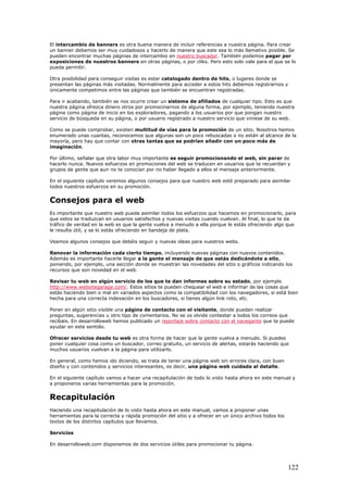 El intercambio de banners es otra buena manera de incluir referencias a nuestra página. Para crear
un banner debemos ser muy cuidadosos y hacerlo de manera que este sea lo más llamativo posible. Se
pueden encontrar muchas páginas de intercambio en nuestro buscador. También podemos pagar por
exposiciones de nuestros banners en otras páginas, o por cliks. Pero esto solo vale para el que se lo
pueda permitir.
Otra posibilidad para conseguir visitas es estar catalogado dentro de hits, o lugares donde se
presentan las páginas más visitadas. Normalmente para acceder a estos hits debemos registrarnos y
únicamente competimos entre las páginas que también se encuentran registradas.
Para ir acabando, también se nos ocurre crear un sistema de afiliados de cualquier tipo. Esto es que
nuestra página ofrezca dinero otros por promocinarnos de alguna forma, por ejemplo, teniendo nuestra
página como página de inicio en los exploradores, pagando a los usuarios por que pongan nuestro
servicio de búsqueda en su página, o por usuario registrado a nuestro servicio que viniese de su web.
Como se puede comprobar, existen multitud de vías para la promoción de un sitio. Nosotros hemos
enumerado unas cuantas, reconocemos que algunas son un poco rebuscadas o no están al alcance de la
mayoría, pero hay que contar con otras tantas que se podrían añadir con un poco más de
imaginación.
Por último, señalar que otra labor muy importante es seguir promocionando el web, sin parar de
hacerlo nunca. Nuevos esfuerzos en promociones del web se traducen en usuarios que te recuerdan y
grupos de gente que aun no te conocían por no haber llegado a ellos el mensaje anteriormente.
En el siguiente capítulo veremos algunos consejos para que nuestro web esté preparado para asimilar
todos nuestros esfuerzos en su promoción.
Consejos para el web
Es importante que nuestro web pueda asimilar todos los esfuerzos que hacemos en promocionarlo, para
que estos se traduzcan en usuarios satisfechos y nuevas visitas cuando vuelvan. Al final, lo que te da
tráfico de verdad en la web es que la gente vuelva a menudo a ella porque le estás ofreciendo algo que
le resulta útil, y se lo estás ofreciendo en bandeja de plata.
Veamos algunos consejos que debéis seguir y nuevas ideas para vuestros webs.
Renovar la información cada cierto tiempo, incluyendo nuevas páginas con nuevos contenidos.
Además es importante hacerle llegar a la gente el mensaje de que estás dedicándote a ello,
poniendo, por ejemplo, una sección donde se muestran las novedades del sitio o gráficos indicando los
recursos que son novedad en el web.
Revisar tu web en algún servicio de los que te dan informes sobre su estado, por ejemplo
http://www.websitegarage.com/. Estos sitios te pueden chequear el web e informar de las cosas que
estás haciendo bien o mal en variados aspectos como la compatibilidad con los navegadores, si está bien
hecha para una correcta indexación en los buscadores, si tienes algún link roto, etc.
Poner en algún sitio visible una página de contacto con el visitante, donde puedan realizar
preguntas, sugerencias u otro tipo de comentarios. No se os olvide contestar a todos los correos que
recibais. En desarrolloweb hemos publicado un reportaje sobre contacto con el navegante que te puede
ayudar en este sentido.
Ofrecer servicios desde tu web es otra forma de hacer que la gente vuelva a menudo. Si puedes
poner cualquier cosa como un buscador, correo gratuito, un servicio de alertas, estarás haciendo que
muchos usuarios vuelvan a la página para utilizarlo.
En general, como hemos ido diciendo, se trata de tener una página web sin errores clara, con buen
diseño y con contenidos y servicios interesantes, es decir, una página web cuidada al detalle.
En el siguiente capítulo vamos a hacer una recapitulación de todo lo visto hasta ahora en este manual y
a proponeros varias herramientas para la promoción.
Recapitulación
Haciendo una recapitulación de lo visto hasta ahora en este manual, vamos a proponer unas
herramientas para la correcta y rápida promoción del sitio y a ofrecer en un único archivo todos los
textos de los distintos capítulos que llevamos.
Servicios
En desarrolloweb.com disponemos de dos servicios útiles para promocionar tu página.
122
 