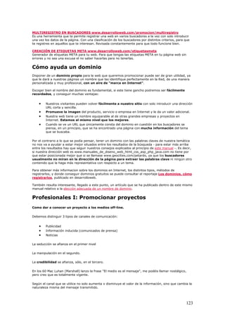MULTIREGISTRO EN BUSCADORES www.desarrolloweb.com/promocion/multiregistro
Es una herramienta que te permite registrar una web en varios buscadores a la vez con solo introducir
una vez los datos de la página. Con una clasificación de los buscadores por distintos criterios, para que
te registres en aquellos que te interesan. Revisada constantemente para que todo funcione bien.
CREACIÓN DE ETIQUETAS META www.desarrolloweb.com/etiquetasmeta
Generador de etiquetas META para tu web. Para que tengas las etiquetas META en tu página web sin
errores y no sea una excusa el no saber hacerlas para no tenerlas.
Cómo ayuda un dominio
Disponer de un dominio propio para la web que queremos promocionar puede ser de gran utilidad, ya
que le dará a nuestras páginas un nombre que las identifique perfectamente en la Red, de una manera
personalizada y muy profesional, con un aire de "marca en Internet".
Escoger bien el nombre del dominio es fundamental, si este tiene gancho podremos ser fácilmente
recordados, y conseguir muchas ventajas:
• Nuestros visitantes pueden volver fácilmente a nuestro sitio con solo introducir una dirección
URL corta y sencilla.
• Promueve la imagen del producto, servicio o empresa en Internet y le da un valor adicional.
• Nuestra web tiene un nombre equiparable al de otras grandes empresas y proyectos en
Internet. Estamos al mismo nivel que los mejores.
• Cuando se ve un URL que únicamente consta del dominio en cuestión en los buscadores se
piensa, en un principio, que se ha encontrado una página con mucha información del tema
que se buscaba.
Por el contrario a lo que se podía pensar, tener un dominio con las palabras claves de nuestra temática
no nos va a ayudar a estar mejor situados entre los resultados de la búsqueda - para estar más arriba
entre los resultados hay que seguir nuestros consejos explicados al principio de este manual -. Es decir,
si nuestra dirección web es www.manuales_de_diseno_web_html_css_asp_php_java.com no tiene por
que estar posicionada mejor que si se llamase www.geocities.com/petardo, ya que los buscadores
usualmente no miran en la dirección de la página para extraer las palabras clave ni ningún otro
contenido que la haga más representativa con respecto a un tema.
Para obtener más informacion sobre los dominios en Internet, los distintos tipos, métodos de
registrarlos, y donde conseguir dominios gratuitos se puede consultar el reportaje Los dominios, cómo
registrarlos, publicado en desarrolloweb.
También resulta interesante, llegado a este punto, un artículo que se ha publicado dentro de este mismo
manual relativo a la elección adecuada de un nombre de dominio.
Profesionales I: Promocionar proyectos
Como dar a conocer un proyecto a los medios off-line.
Debemos distinguir 3 tipos de canales de comunicación:
• Publicidad
• Información inducida (comunicados de prensa)
• Noticias
La seducción se afianza en el primer nivel
La manipulación en el segundo.
La credibilidad se afianza, sólo, en el tercero.
En los 60 Mac Luhan (Marshall) lanzo la frase "El medio es el mensaje", me podéis llamar nostálgico,
pero creo que es totalmente vigente.
Según el canal que se utilice no solo aumenta o disminuye el valor de la información, sino que cambia la
naturaleza misma del mensaje transmitido.
123
 