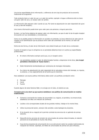 Una de las especifidades de la información, a diferencia de otro tipo de producto de la economía
tradicional es la siguiente:
Todo producto tiene un valor de uso y un valor de cambio; ejemplo: el agua a diferencia del oro tiene
una gran valor de uso y un escaso valor de cambio.
La información sólo adquiere valor cuando se usa. Por tanto la adjudicación de valor dependerá de quien
la use (o sea del receptor).
Una misma información puede tener gran valor para una persona y ninguno para otra.
Es decir, no hay forma objetiva de asignar valor a la información, ya que el valor lo da el sujeto receptor
de acuerdo con sus necesidades y circunstancias.
Como no es posible probar la información sin acceder al contenido, la única referencia de valor para el
receptor es la identificación que se produce entre valor del contenedor de la misma y el valor del
contenido.
Dicho de otra forma, el valor de la información viene determinado por el valor de su contenedor.
Cuando el receptor al que no dirigimos es un periodista debemos tener en cuenta sus especifidades
profesionales.
• El criterio informativo siempre será suyo, es un receptor activo
• Los periodistas aceptan el valor de determinadas fuentes y desprecian el de otras. (en el argot
periodístico información de "buena fuente").
• Están literalmente bombardeados por centenares de mensajes interesados.
• Su criterio de adjudicación de valor dependerá de la naturaleza misma del mensaje, su riqueza,
su alcance, y muy especialmente de la fuente que lo transmite.
Para establecer una buena política informativa debe existir una perfecta correlación entre:
• Mensaje
• Canal
• Fuente
Cuando alguno de estos factores falla o no encaja con el resto, el sistema se cae.
Consejos para una start-up que quiera establecer una política de comunicación en medios
tradicionales:
• Comience conociendo los medios de proximidad a su negocio, el periódico, la emisora local,
establezca con ellos una relación de confianza.
• Localice a los corresponsales locales de los grandes medios, trabaje en la misma línea.
• Utilice la prensa del sector, siempre más sensible a esta tipología de proyectos.
• Si la situación de su negoció se lo permite contrate los servicios de un gabinete de prensa
solvente.
• Desconfíe de los servicios de emisión de comunicados de prensa indiscriminados, la relación
personal con el periodista es mucho más eficaz.
• Huya de los proyectos de comunicación de no se estructuren sobre los canales tradicionales de
recepción de noticias. (Ejemplo, los Webs de comunicados de prensa son poco eficaces).
124
 