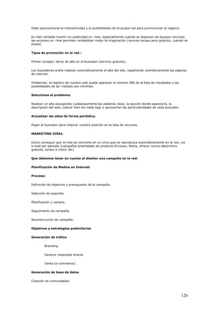 Debe aprovecharse la interantividad y la posibilidades de la propia red para promocionar el negocio.
Es más rentable invertir en publicidad on –line, especialmente cuando se disponen de escasos recursos
las acciones on –line permiten rentabilizar mejor la imaginación (recurso escaso pero gratuito, cuando se
posee)
Tipos de promoción en la red :
Primer consejo: darse de alta en el buscador (servicio gratuito).
Los buscadores araña realizan automáticamente el alta del site, registrando utomáticamente las páginas
de internet.
Problemas: el registro de nuestra web puede aparecer el número 586 de la lista de resultados y las
posibilidades de ser visitado son mínimas.
Soluciones al problema:
Realizar un alta escogiendo cuidadosamente las palabras clave, la sección donde aparecerá, la
descripción del web, colocar bien los meta tags y aprovechar las particularidades de cada buscador.
Actualizar las altas de forma periódica.
Pagar al buscador para mejorar nuestra posición en la lista de recursos.
MARKETING VIRAL:
Como conseguir que mi site se convierta en un virus que se reproduzca automáticamente en la red, via
e-mail por ejemplo (campañas piramidales de producto Ericsson, Nokia, ofrecer correo electrónico
gratuito, avisos a móvil, etc)
Que debemos tener en cuenta al diseñar una campaña en la red:
Planificación de Medios en Internet
Proceso:
Definición de objetivos y presupuesto de la campaña.
Selección de soportes.
Planificación y compra.
Seguimiento de campaña.
Reconstrucción de campaña.
Objetivos y estrategias publicitarias
Generación de tráfico
Branding
Generar respuesta directa
Venta (e-commerce)
Generación de base de datos
Creación de comunidades
126
 