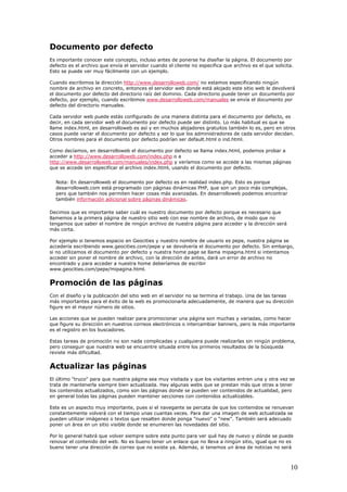 Documento por defecto
Es importante conocer este concepto, incluso antes de ponerse ha diseñar la página. El documento por
defecto es el archivo que envía el servidor cuando el cliente no especifica que archivo es el que solicita.
Esto se puede ver muy fácilmente con un ejemplo.
Cuando escribimos la dirección http://www.desarrolloweb.com/ no estamos especificando ningún
nombre de archivo en concreto, entonces el servidor web donde está alojado este sitio web le devolverá
el documento por defecto del directorio raíz del dominio. Cada directorio puede tener un documento por
defecto, por ejemplo, cuando escribimos www.desarrolloweb.com/manuales se envía el documento por
defecto del directorio manuales.
Cada servidor web puede estás configurado de una manera distinta para el documento por defecto, es
decir, en cada servidor web el documento por defecto puede ser distinto. Lo más habitual es que se
llame index.html, en desarrolloweb es así y en muchos alojadores gratuitos también lo es, pero en otros
casos puede variar el documento por defecto y ser lo que los administradores de cada servidor decidan.
Otros nombres para el documento por defecto podrían ser default.html o ind.html.
Como decíamos, en desarrolloweb el documento por defecto se llama index.html, podemos probar a
acceder a http://www.desarrolloweb.com/index.php o a
http://www.desarrolloweb.com/manuales/index.php y veríamos como se accede a las mismas páginas
que se accede sin especificar el archivo index.html, usando el documento por defecto.
Nota: En desarrolloweb el documento por defecto es en realidad index.php. Esto es porque
desarrolloweb.com está programado con páginas dinámicas PHP, que son un poco más complejas,
pero que también nos permiten hacer cosas más avanzadas. En desarrolloweb podemos encontrar
también información adicional sobre páginas dinámicas.
Decimos que es importante saber cuál es nuestro documento por defecto porque es necesario que
llamemos a la primera página de nuestro sitio web con ese nombre de archivo, de modo que no
tengamos que saber el nombre de ningún archivo de nuestra página para acceder y la dirección será
más corta.
Por ejemplo si tenemos espacio en Geocities y nuestro nombre de usuario es pepe, nuestra página se
accedería escribiendo www.geocities.com/pepe y se devolvería el documento por defecto. Sin embargo,
si no utilizamos el documento por defecto y nuestra home page se llama mipagina.html si intentamos
acceder sin poner el nombre de archivo, con la dirección de antes, dará un error de archivo no
encontrado y para acceder a nuestra home deberíamos de escribir
www.geocities.com/pepe/mipagina.html.
Promoción de las páginas
Con el diseño y la publicación del sitio web en el servidor no se termina el trabajo. Una de las tareas
más importantes para el éxito de la web es promocionarla adecuadamente, de manera que su dirección
figure en el mayor número de sitios.
Las acciones que se pueden realizar para promocionar una página son muchas y variadas, como hacer
que figure su dirección en nuestros correos electrónicos o intercambiar banners, pero la más importante
es el registro en los buscadores.
Estas tareas de promoción no son nada complicadas y cualquiera puede realizarlas sin ningún problema,
pero conseguir que nuestra web se encuentre situada entre los primeros resultados de la búsqueda
reviste más dificultad.
Actualizar las páginas
El último "truco" para que nuestra página sea muy visitada y que los visitantes entren una y otra vez se
trata de mantenerla siempre bien actualizada. Hay algunas webs que se prestan más que otras a tener
los contenidos actualizados, como son las páginas donde se pueden ver contenidos de actualidad, pero
en general todas las páginas pueden mantener secciones con contenidos actualizables.
Este es un aspecto muy importante, pues si el navegante se percata de que los contenidos se renuevan
constantemente volverá con el tiempo unas cuantas veces. Para dar una imagen de web actualizada se
pueden utilizar imágenes o textos que resalten donde ponga "nuevo" o "new". También será adecuado
poner un área en un sitio visible donde se enumeren las novedades del sitio.
Por lo general habrá que volver siempre sobre este punto para ver qué hay de nuevo y dónde se puede
renovar el contenido del web. No es bueno tener un enlace que no lleva a ningún sitio, igual que no es
bueno tener una dirección de correo que no existe ya. Además, si tenemos un área de noticias no será
10
 