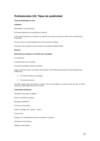 Profesionales III: Tipos de publicidad
Tipos de Publicidad on-line:
El Banner
Efectividad en claro descenso.
El formato estándar de la publicidad en internet.
A esta pieza publicitaria se le pide en la mayoría de los casos que genere tráfico hacia el website del
anunciante.
Hay que valorar su potencialidad como herramienta de branding.
El formato más utilizado es el gif animado y las medidas 468x60 píxeles
Banners
Elementos que influyen en el éxito de la campaña:
La creatividad.
La planificación de la campaña.
El conjunto campaña de banners/website
Según el estudio "banner ad location efectiveness" (1997 athenia associates) hay dos localizaciones
preferentes:
• En el tercio superior de la página
• En el lateral derecho
El mismo estudio indica que más de un banner en la misma página no mejora el ratio de click. se divide
entre dos creatividades el número de clicks.
Creatividad del Banner
Mensajes cortos claros y legibles.
Crear un sentido de urgencia.
Mensajes enigmáticos.
Formular una pregunta.
Utilizar mensajes como "gratis", "gana"...
Invitar al clic.
Integrar en el mensaje del banner la invitación a la acción.
Animación de los banners.
Múltiples creatividades.
128
 