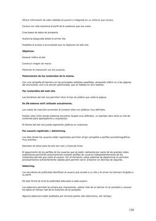 Ofrece información de valor añadido al usuario e integrarla en un entorno que conoce.
Conoce con más exactitud el perfil de la audiencia que nos visita.
Crea bases de datos de prospects.
Audiencia asegurada desde el primer día.
Posibilita el acceso a anunciantes que no disponen de web site.
Objetivos:
Generar tráfico al site
Construir imagen de marca
Potenciar la interacción con los usuarios.
Potenciación de los contenidos de la misma.
Con una campaña de banners en los principales websites españoles, atrayendo tráfico no a las páginas
del anunciante, sino a la sección patrocinada, que se hallaba en otro website.
Por contenidos del web site.
Las temáticas del site nos permiten intuir el tipo de público que visita la página.
Es UN sistema mUY utilizado actualmente.
Los costes de inserción aumentan al comprar sites con públicos muy definidos.
Existen sites nicho donde podemos encontrar targets muy definidos. un ejemplo claro sería un site de
contenido para aparejadores y arquitectos.
El idioma del site nos puede segmentar públicos en ocasiones.
Por usuario registrado / datamining.
Los sites donde los usuarios están registrados permiten dirigir campañas a perfiles sociodemográficos
muy precisos.
Ejemplos de estos tipos de site son msn y financial times
El seguimiento de los perfiles de los usuarios que se están realizando por parte de las grandes redes
publicitarias permitirán próximamente comprar perfiles de usuarios independientemente de los
contenidos del site que visite el usuario. Por el momento, estos sistemas de datamining no permiten
procesamientos suficientemente rápidos para permitir servir el banner en décimas de segundo.
Adserving.
Los servidores de publicidad identifican al usuario que accede a un site y le sirven los banners dirigidos a
su perfil.
De esta forma se sirve la publicidad adecuada a cada usuario.
Los adservers permiten la compra por impresiones, utilizar más de un banner en la campaña y conocer
los datos en tiempo real de la evolución de la campaña.
Algunos adservers están auditados por terceras partes (abc electronics, net ratings).
130
 
