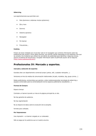 Adserving.
Las segmentaciones que permiten son:
• País (dominios o sistemas mixtos ip/dominio)
• Día y hora
• Dominio
• Sistema operativo
• Navegador
• Por banner
• Frecuencias...
Cookies.
Fichero de texto instalado por el servidor web en el navegador que contiene información sobre las
preferencias del usuario y otros datos diversos, que activan ciertas respuestas en los sistemas a los que
se conecta. Es el sistema que utilizan los servidores de publicidad para identificar máquinas únicas,
activar el sistema de frecuencias o recopilar información sobre el perfil del usuario de la máquina.
(http://www.cookiecentral.com/)
Profesionales IV: Mercado y soportes.
mercado y selección de soportes
Grandes sites con departamento comercial propio (yahoo, olé!, ciudades netropolis...)
Versiones on-line de medios de comunicación tradicionales (el país, recoletos, idg, grupo correo...)
Redes publicitarias, exclusivistas que aportan a sites medianos/grandes tecnología de adserving y
equipos comerciales para la comercialización de los espacios publicitarios (doubleclick...).
Formas de Compra:
Espacio tiempo:
Contratar un banner durante un mes en la página principal de un site.
No hay garantía de audiencia.
No hay segmentación
No se dispone de datos sobre la evolución de la campaña.
formato poco utilizado.
Por Impresiones:
Una impresión = un banner cargado en un ordenador.
Sólo se paga por la audiencia que ve nuestro anuncio.
131
 