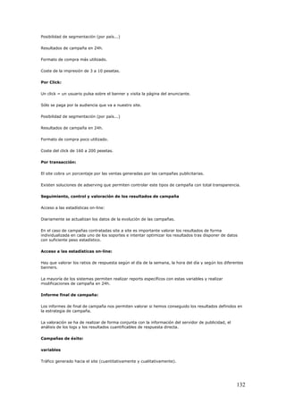 Posibilidad de segmentación (por país...)
Resultados de campaña en 24h.
Formato de compra más utilizado.
Coste de la impresión de 3 a 10 pesetas.
Por Click:
Un click = un usuario pulsa sobre el banner y visita la página del anunciante.
Sólo se paga por la audiencia que va a nuestro site.
Posibilidad de segmentación (por país...)
Resultados de campaña en 24h.
Formato de compra poco utilizado.
Coste del click de 160 a 200 pesetas.
Por transacción:
El site cobra un porcentaje por las ventas generadas por las campañas publicitarias.
Existen soluciones de adserving que permiten controlar este tipos de campaña con total transparencia.
Seguimiento, control y valoración de los resultados de campaña
Acceso a las estadísticas on-line:
Diariamente se actualizan los datos de la evolución de las campañas.
En el caso de campañas contratadas site a site es importante valorar los resultados de forma
individualizada en cada uno de los soportes e intentar optimizar los resultados tras disponer de datos
con suficiente peso estadístico.
Acceso a las estadísticas on-line:
Hay que valorar los ratios de respuesta según el día de la semana, la hora del día y según los diferentes
banners.
La mayoría de los sistemas permiten realizar reports específicos con estas variables y realizar
modificaciones de campaña en 24h.
Informe final de campaña:
Los informes de final de campaña nos permiten valorar si hemos conseguido los resultados definidos en
la estrategia de campaña.
La valoración se ha de realizar de forma conjunta con la información del servidor de publicidad, el
análisis de los logs y los resultados cuantificables de respuesta directa.
Campañas de éxito:
variables
Tráfico generado hacia el site (cuantitativamente y cualitativamente).
132
 
