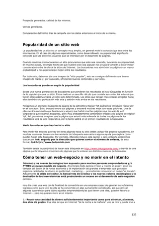 Prospects generados. calidad de los mismos.
Ventas generadas.
Comparación del tráfico tras la campaña con los datos anteriores al inicio de la misma.
Popularidad de un sitio web
La popularidad de un sitio es un concepto muy amplio, en general mide lo conocido que sea entre los
internautas. En el caso de páginas especializadas, como desarrolloweb, su popularidad significa lo
conocido que sea entre los usuarios que se interesan por el desarrollo de páginas.
Cuando nosotros promocionamos un sitio procuramos que este sea conocido, buscamos su popularidad.
En muchos casos, el simple hecho de que nuestro sitio sea popular nos ayudará también a estar mejor
considerados entre la oferta de sitios de Internet. Los buscadores nos admitirán las páginas con mayor
probabilidad y nos posicionarán mejor entre los resultados.
Por todo esto, debemos dar una imagen de "sitio popular", esto se consigue definiendo una buena
imagen de marca y, por supuesto, ofreciendo buenos contenidos y servicios.
Los buscadores ponderan según la popularidad
Existe una nueva generación de buscadores que ponderan los resultados de sus búsquedas en función
de lo popular que sea un sitio. Éstos realizan un sencillo cálculo que consiste en contar los enlaces que
tienen otras páginas hacia un sitio web determinado. Los sitios que tengan más enlaces dirigidos hacia
ellos tendrán una puntuación más alta y saldrán más arriba en los resultados.
Pongamos un ejemplo: buscando la página de la petrolífera Repsol-Ypf podríamos introducir repsol ypf
en el buscador. Éste, buscará entre sus páginas y extraerá muchas webs con estas palabras. Una de
ellas será la compañía que buscamos y seguro que habrá muchas páginas que no sean la web
corporativa que estamos buscando, pero muy probablemente contendrán enlaces a la página de Repsol-
Ypf. Así, podremos imaginar que la página que estará más enlazada de todas las páginas de los
resultados será la web corporativa, por lo tanto saldrá en el primer resultado de la búsqueda.
Medir los enlaces que hay hacia tu sitio
Para medir los enlaces que hay en otras páginas hacia tu sitio debes utilizar los propios buscadores. En
muchas ocasiones tienen una herramienta de búsqueda avanzada o alguna ayuda que explica como
puedes hacer esta búsqueda. Por ejemplo, Altavista incluye esta opción y para utilizarla deberemos
buscar por link: seguido por la dirección que quieres contar el número de enlaces, de esta
forma: link:http://www.tudominio.com
También existe la posibilidad de hacer esta búsqueda en http://www.linkpopularity.com/ a través de una
página que te devuelve el número de páginas que te enlazan en distintos motores de búsqueda.
Cómo tener un web-negocio y no morir en el intento
Internet y las nuevas tecnologías han supuesto para muchas personas emprendedoras y/o
PYMES un nuevo modelo de negocio. Al principio todo parecía ir bien y 'viento en popa": eran los
tiempos del boom de la nueva economía y la implantación de grandes e-empresas que gastaban
ingentes cantidades de dinero en publicidad, marketing,... prometiendo conquistar un nuevo "el dorado".
Actualmente la crisis del sector, la bancarrota de la bolsa y los nuevos valores tecnológicos y la
desilusión de los inversionistas está produciendo un receso en el desarrollo de web-negocios
exitosos.
Hoy día crear una web con la finalidad de convertirla en una empresa capaz de generar los suficientes
ingresos como para vivir de ella se ha convertido en algo sumamente complicado, así que ahí van
algunas sugerencias para todos aquellos emprendedores/as que tienen una idea, quieren llevarla a
Internet... pero no quieren morir en el intento.
1.- Reunir una cantidad de dinero suficientemente importante como para afrontar, al menos,
dos años de gastos. Esa idea de que en Internet "de la noche a la mañana" uno es rico y puede irse a
133
 