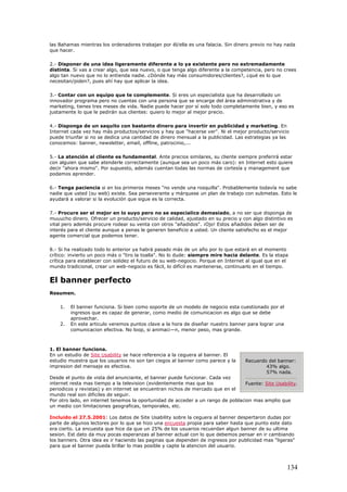 las Bahamas mientras los ordenadores trabajan por él/ella es una falacia. Sin dinero previo no hay nada
que hacer.
2.- Disponer de una idea ligeramente diferente a lo ya existente pero no extremadamente
distinta. Si vas a crear algo, que sea nuevo, o que tenga algo diferente a la competencia, pero no crees
algo tan nuevo que no lo entienda nadie. ¿Dónde hay más consumidores/clientes?, ¿qué es lo que
necesitan/piden?, pues ahí hay que aplicar la idea.
3.- Contar con un equipo que te complemente. Si eres un especialista que ha desarrollado un
innovador programa pero no cuentas con una persona que se encarge del área administrativa y de
marketing, tienes tres meses de vida. Nadie puede hacer por sí solo todo completamente bien, y eso es
justamente lo que le pedirán sus clientes: quiero lo mejor al mejor precio.
4.- Disponga de un saquito con bastante dinero para invertir en publicidad y marketing. En
Internet cada vez hay más productos/servicios y hay que "hacerse ver". Ni el mejor producto/servicio
puede triunfar si no se dedica una cantidad de dinero mensual a la publicidad. Las estrategias ya las
conocemos: banner, newsletter, email, offline, patrocinio,...
5.- La atención al cliente es fundamental. Ante precios similares, su cliente siempre preferirá estar
con alguien que sabe atenderle correctamente (aunque sea un poco más caro): en Internet esto quiere
decir "ahora mismo". Por supuesto, además cuentan todas las normas de cortesía y management que
podamos aprender.
6.- Tenga paciencia si en los primeros meses "no vende una rosquilla". Probablemente todavía no sabe
nadie que usted (su web) existe. Sea perseverante y márquese un plan de trabajo con submetas. Esto le
ayudará a valorar si la evolución que sigue es la correcta.
7.- Procure ser el mejor en lo suyo pero no se especialice demasiado, a no ser que disponga de
muuucho dinero. Ofrecer un producto/servicio de calidad, ajustado en su precio y con algo distintivo es
vital pero además procure rodear su venta con otros "añadidos". ¡Ojo! Estos añadidos deben ser de
interés para el cliente aunque a penas le generen beneficio a usted. Un cliente satisfecho es el mejor
agente comercial que podemos tener.
8.- Si ha realizado todo lo anterior ya habrá pasado más de un año por lo que estará en el momento
crítico: invierto un poco más o "tiro la toalla". No lo dude: siempre mire hacia delante. Es la etapa
crítica para establecer con solidez el futuro de su web-negocio. Porque en Internet al igual que en el
mundo tradicional, crear un web-negocio es fácil, lo difícil es mantenerse, continuarlo en el tiempo.
El banner perfecto
Resumen.
1. El banner funciona. Si bien como soporte de un modelo de negocio esta cuestionado por el
ingresos que es capaz de generar, como medio de comunicacion es algo que se debe
aprovechar.
2. En este articulo veremos puntos clave a la hora de diseñar nuestro banner para lograr una
comunicacion efectiva. No loop, si animaci—n, menor peso, mas grande.
1. El banner funciona.
En un estudio de Site Usability se hace referencia a la ceguera al banner. El
estudio muestra que los usuarios no son tan ciegos al banner como parece y la
impresion del mensaje es efectiva.
Desde el punto de vista del anunciante, el banner puede funcionar. Cada vez
internet resta mas tiempo a la television (evidentemente mas que los
periodicos y revistas) y en internet se encuentran nichos de mercado que en el
mundo real son dificiles de seguir.
Por otro lado, en internet tenemos la oportunidad de acceder a un rango de poblacion mas amplio que
un medio con limitaciones geograficas, temporales, etc.
Incluido el 27.5.2001: Los datos de Site Usability sobre la ceguera al banner despertaron dudas por
parte de algunos lectores por lo que se hizo una encuesta propia para saber hasta que punto este dato
era cierto. La encuesta que hice da que un 25% de los usuarios recuerdan algun banner de su ultima
sesion. Est dato da muy pocas esperanzas al banner actual con lo que debemos pensar en ir cambiando
los banners. Otra idea es ir haciendo las paginas que dependen de ingresos por publicidad mas "ligeras"
para que el banner pueda brillar lo mas posible y capte la atencion del usuario.
Recuerdo del banner:
43% algo.
57% nada.
Fuente: Site Usability.
134
 