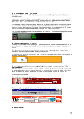 2. No siempre debe llevar a una pagina.
El dato que se toma para medir la eficacia de un banner es el click through. Esto es correcto pero no
simpre es valido.
Los anuncios sirven para ofrecer informacion, posicionar o darle valor a una marca y para despertar la
necesidad de adquirir un determinado producto. El click through esta una dimension mas alla de estos
datos ya que ofrece acceso instantaneo a la adquisicion de este producto.
El problema es que muchos productos que se anuncian en banners no se pueden adquirir directamente.
Un banner sobre el estreno de una pelicula pude ofrecer informacion sobre el dia del estreno y como
opcion el visitar la pagina. En este ejemplo, la efectividad del banner no se mide solamente por el click
through. La impresion correcta del mensaje es suficiente para justificar la inversion.
Este banner sirve para comunicar la fecha de estreno de la pelicula y como opcion de enlace nos invita a
ver los grupos de discusion.
3. Debe llevar a una pagina de interes.
El enlace que contiene el banner debe llevar a una pagina diseñada especificamente para este fin. Si el
banner lleva a la portada, el usuario puede sentirse confundido o no encontrar aquello que vio en el
banner.
Si lo que estamos comunicando es la existencia de nuestro site, se puede preparar una pagina de
bienvenida especial donde se explica el proyecto, objetivos, etc.
En el caso de este banner de Mixmail.com, pese a invitarnos a darnos de alta en su servicio, el banner te
lleva a la portada general.
4. Banners avanzados son interesantes pero la gente no los usa por que no sabe si debe
pinchar o usarlo.
Estos banners que contienen combos, campos de texto o botones, donde el usuario puede realizar parte
de la transaccion antes de ver la pagina. Estan bien en concepto, pero el problema es que mucha gente
abusa de este tipo de banners, engañando al usuario haciendo parecer botones del sistema, etc.
No son muy recomendables.
Ejemplo de banner avanzado que funciona.
Aqui tenemos dos ejemplos de banners que intentan simulan el ser avanzados.
5. El peso importa.
135
 