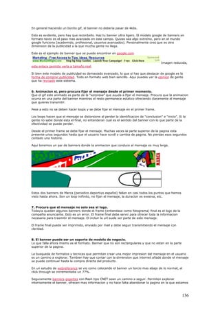En general haciendo un bonito gif, el banner no deberia pasar de 4kbs.
Esto es evidente, pero hay que recordarlo. Haz tu banner ultra ligero. El modelo google de banners en
formato texto es el paso mas avanzado en este campo. Quizas sea algo extremo, pero en el mundo
google funciona (academido, profesional, usuarios avanzados). Personalmente creo que es otra
dimension de la publicidad a la que mucha gente no llega.
Este es el ejemplo de banner que se puede encontrar en google.com
Imagen reducida,
este enlace permite verla a tamaño real.
Si bien este modelo de publicidad es demasiado avanzado, lo que si hay que destacar de google es la
forma de comprar publicidad. Todo en formato web bien sencillo. Aqui puedes ver la opinion de gente
que ha revisado este sistema.
6. Animacion si, pero procura fijar el mensaje desde el primer momento.
Que el gif este animado es parte de la "sorpresa" que ayuda a fijar el mensaje. Procura que la animacion
ocurra en una parte del banner mientras el resto permanece estatico ofreciendo claramente el mensaje
que quieres transmitir.
Pese a esto no se deben hacer loops y se debe fijar el mensaje en el primer frame.
Los loops hacen que el mensaje se distorsione al perder la identificacion de "conclusion" e "inicio". Si la
gente no sabe donde esta el final, no entenderan cual es el sentido del banner con lo que parte de la
efectividad se puede perder.
Desde el primer frame se debe fijar el mensaje. Muchas veces la parte superior de la pagina esta
presente unos segundos hasta que el usuario hace scroll o cambia de pagina. No pierdas esos segundos
contado una historia.
Aqui tenemos un par de banners donde la animacion que conduce al mensaje es muy larga.
Estos dos banners de Marca (periodico deportivo español) fallan en casi todos los puntos que hemos
visto hasta ahora. Son un loop inifinito, no fijan el mensaje, la duracion es exesiva, etc.
7. Procura que el mensaje no solo sea el logo.
Todavia quedan algunos banners donde el frame (entiendase como fotograma) final es el logo de la
compañia anunciante. Esto es un error. El frame final debe servir para ofrecer toda la informacion
necesaria para trasmitir el mensaje. El incluir la url suele ser parte de este mensaje.
El frame final puede ser imprimido, enviado por mail y debe seguir transmitiendo el mensaje con
claridad.
8. El banner puede ser un soporte de modelo de negocio.
Lo que falla ahora mismo es el formato. Banner que no son rectangulares y que no estan en la parte
superior de la pagina.
La busqueda de formatos y tecnicas que permitan crear una mejor impresion del mensaje en el usuario
es un camino a explorar. Tambien hay que contar con la dimension que internet añade donde el mensaje
se puede continuar hasta la compra directa del producto.
En un estudio de webreference se vio como colocando el banner un tercio mas abajo de lo normal, el
click through se incrementaba un 77%.
Seguramente banners gigantes con flash tipo CNET sean un camino a seguir. Permiten explorar
internamente el banner, ofrecen mas informacion y no hace falta abandonar la pagina en la que estamos
136
 