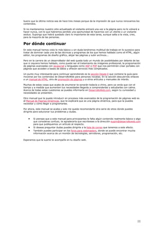 bueno que la última noticia sea de hace tres meses porque da la impresión de que nunca renovamos los
contenidos.
Si no mantenemos nuestro sitio actualizado el visitante entrará una vez a la página pero no lo volverá a
hacer nunca, con lo que habremos perdido una oportunidad de hacernos con un cliente o un visitante
asiduo. Supongo que habrá quedado claro lo importante de esta tarea, aunque salta a la vista, creo,
para la mayoría de las personas.
Por dónde continuar
En este manual hemos visto lo más básico y sin duda tendremos multitud de trabajo en lo sucesivo para
tratar de dominar cada una de las técnicas y programas de los que hemos hablado como el HTML, algún
editor, los programas de diseño gráfico, alojar las páginas y subir archivos...
Pero en la carrera de un desarrollador del web queda todo un mundo de posibilidades por delante de las
que ni siquiera hemos hablado, como puede ser el tratamiento de imágenes profesional, la programación
de páginas avanzadas con Javascript y lenguajes como ASP o PHP que nos permitirán crear portales con
páginas que acceden a bases de datos y ofrecen servicios más complicados.
Un punto muy interesante para continuar aprendiendo es la sección Desde 0 que contiene la guía para
moverse por los contenidos de DesarrolloWeb para personas novatas. En la sección descubrirás enlaces
a un manual de HTML, otro de promoción de páginas y a otros artículos y manuales de interés.
Muchas de estas cosas que acabo de enumerar te sonarán todavía a chino, pero ya verás que con el
tiempo y a medida que aumenten tus necesidades llegarás a comprenderlas y estudiarlas con calma.
Acerca de todas estas cuestiones se puedes informarte en DesarrolloWeb.com, según tu curiosidad y
necesidades se presenten.
Otro manual que te puede introducir en procesos más avanzados de la programación de páginas web es
el Manual de Paginas Dinámicas, que te explicará que es una página dinámica, para que la puedes
necesitar y cómo llegar a programarlas.
Por ahora, este manual se acaba y solo me queda recomendarte otra serie de sitios donde puedes
dirigirte para solucionar tus problemas y dudas.
• Si piensas que a este manual para principiantes le falta algún contenido realmente básico o algo
que consideras confuso, te agradecería que escribieses a la dirección eugim@desarrolloweb.com
para que publiquemos un artículo al respecto.
• Si deseas preguntar dudas puedes dirigirte a la lista de correo que tenemos a este efecto.
• También puedes participar en los foros para webmasters, donde se puede encontrar mucha
información acerca de un montón de tecnologías, servidores, programación, etc.
Esperamos que la suerte te acompañe en tu diseño web.
11
 