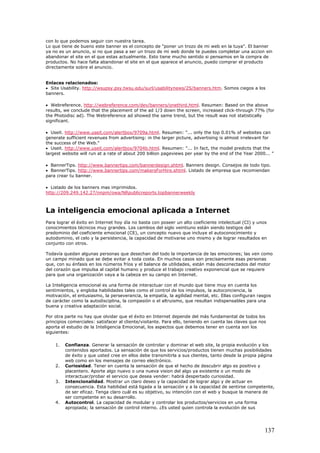 con lo que podemos seguir con nuestra tarea.
Lo que tiene de bueno este banner es el concepto de "poner un trozo de mi web en la tuya". El banner
ya no es un anuncio, si no que pasa a ser un trozo de mi web donde te puedes completar una accion sin
abandonar el site en el que estas actualmente. Esto tiene mucho sentido si pensamos en la compra de
productos. No hace falta abandonar el site en el que aparece el anuncio, puedo comprar el producto
directamente sobre el anuncio.
Enlaces relacionados:
• Site Usability. http://wsupsy.psy.twsu.edu/surl/usabilitynews/2S/banners.htm. Somos ciegos a los
banners.
• Webreference. http://webreference.com/dev/banners/onethird.html. Resumen: Based on the above
results, we conclude that the placement of the ad 1/3 down the screen, increased click-through 77% (for
the Photodisc ad). The Webreference ad showed the same trend, but the result was not statistically
significant.
• Useit. http://www.useit.com/alertbox/9709a.html. Resumen: "... only the top 0.01% of websites can
generate sufficient revenues from advertising: in the larger picture, advertising is almost irrelevant for
the success of the Web."
• Useit. http://www.useit.com/alertbox/9704b.html. Resumen: "... In fact, the model predicts that the
largest website will run at a rate of about 200 billion pageviews per year by the end of the Year 2000... "
• BannerTips. http://www.bannertips.com/bannerdesign.shtml. Banners design. Consejos de todo tipo.
• BannerTips. http://www.bannertips.com/makersForHire.shtml. Listado de empresa que recomiendan
para crear tu banner.
• Listado de los banners mas imprimidos.
http://209.249.142.27/nnpm/owa/NRpublicreports.topbannerweekly
La inteligencia emocional aplicada a Internet
Para lograr el éxito en Internet hoy día no basta con poseer un alto coeficiente intelectual (CI) y unos
conocimientos técnicos muy grandes. Los cambios del siglo veintiuno están siendo testigos del
predominio del coeficiente emocional (CE), un concepto nuevo que incluye el autoconocimiento y
autodominio, el celo y la persistencia, la capacidad de motivarse uno mismo y de lograr resultados en
conjunto con otros.
Todavía quedan algunas personas que desechan del todo la importancia de las emociones; las ven como
un campo minado que se debe evitar a toda costa. En muchos casos son precisamente esas personas
que, con su énfasis en los números fríos y el balance de utilidades, están más desconectados del motor
del corazón que impulsa al capital humano y produce el trabajo creativo exponencial que se requiere
para que una organización vaya a la cabeza en su campo en Internet.
La Inteligencia emocional es una forma de interactuar con el mundo que tiene muy en cuenta los
sentimientos, y engloba habilidades tales como el control de los impulsos, la autoconciencia, la
motivación, el entusiasmo, la perseverancia, la empatía, la agilidad mental, etc. Ellas configuran rasgos
de carácter como la autodisciplina, la compasión o el altruismo, que resultan indispensables para una
buena y creativa adaptación social.
Por otra parte no hay que olvidar que el éxito en Internet depende del más fundamental de todos los
principios comerciales: satisfacer al cliente/visitante. Para ello, teniendo en cuenta las claves que nos
aporta el estudio de la Inteligencia Emocional, los aspectos que debemos tener en cuenta son los
siguientes:
1. Confianza. Generar la sensación de controlar y dominar el web site, la propia evolución y los
contenidos aportados. La sensación de que los servicios/productos tienen muchas posibilidades
de éxito y que usted cree en ellos debe transmitirla a sus clientes, tanto desde la propia página
web como en los mensajes de correo electrónico.
2. Curiosidad. Tener en cuenta la sensación de que el hecho de descubrir algo es positivo y
placentero. Aporte algo nuevo o una nueva vision del algo ya existente o un modo de
interactuar/probar el servicio que desea vender: habrá despertado curiosidad.
3. Intencionalidad. Mostrar un claro deseo y la capacidad de lograr algo y de actuar en
consecuencia. Esta habilidad está ligada a la sensación y a la capacidad de sentirse competente,
de ser eficaz. Tenga claro cuál es su objetivo, su intención con el web y busque la manera de
ser competente en su desarrollo.
4. Autocontrol. La capacidad de modular y controlar los productos/servicios en una forma
apropiada; la sensación de control interno. ¿Es usted quien controla la evolución de sus
137
 