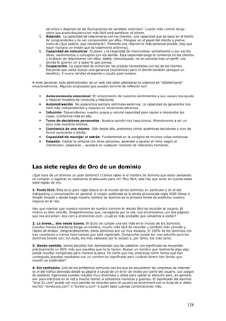 servicios o depende de las fluctuaciones de variables externas?. Cuanto más control tenga
sobre sus productos/servicios más fácil será satisfacer al cliente.
5. Relación. La capacidad de relacionarse con los clientes, una capacidad que se basa en el hecho
de comprenderles y de ser comprendido por ellos. Póngase en el papel del cliente y piense
como él ¿Qué pediría, qué necesitaría?. Fomente una relación lo más personal posible (hay que
hacer humano un medio que es totalmente anónimo).
6. Capacidad de comunicar. El deseo y la capacidad de intercambiar verbalmente o por escrito
ideas, sentimientos y conceptos con los demás. Esta capacidad exige la confianza en los clientes
y el placer de relacionarse con ellos. Hable, comuníquese, no se esconda tras un perfil. Los
demás le quieren oir y saber lo que piensa.
7. Cooperación. La capacidad de armonizar las propias necesidades con las de los clientes.
Recuerde que usted buscar una ganancia (económica) pero el cliente también persigue un
beneficio. Y nunca olvidad el soporte y ayuda post-compra.
A nivel personal, todo administrador de un web site debe plantearse la urgencia en "alfabetizarse"
emocionalmente. Algunas propuestas que pueden servirle de reflexión son:
• Autoconciencia emocional: El conocimiento de nuestros sentimientos y sus causas nos ayuda
a mejorar modelos de conducta y relaciones.
• Automotivación: No esperemos siempre estímulos externos. La capacidad de generarlos nos
hará más independientes y capaces en situaciones adversas.
• Intuición: Desarrollemos nuestra propia y natural capacidad para captar e interpretar las
cosas. Confiemos más en ella.
• Toma de decisiones personales: Nuestra opinión nos hace únicos. Atrevámonos a ser un
poco más nosotros mismos.
• Conciencia de uno mismo: Sólo desde ella, podremos tomar auténticas decisiones y vivir de
forma consciente y adulta.
• Capacidad de manejar el estrés: Fundamental en la vorágine de muchas vidas cotidianas.
• Empatía: Captar la sintonía con otras personas, aprender a ajustar el ritmo según el
interlocutor, adaptarse... ayudará en cualquier contexto de relaciones humanas.
Las siete reglas de Oro de un dominio
¿Qué hace de un dominio un gran dominio? ¿Cómos saber si el nombre de dominio que estoy pensando
en comprar o registrar es realmente el adecuado para mí? Muy fácil, sólo hay que tener en cuenta estas
siete reglas de oro.
1. Ponlo fácil. Ésta es la gran regla básica en el mundo de los dominios en particular y en el del
márqueting y comunicación en general. A ningún publicista se le olvida la conocida regla KISS (Keep it
Simple Stupid) y desde luego nuestro nombre de dominio es la primera forma de publicitar nuestro
negocio en la red.
Hay que intentar que nuestro nombre de nuestro dominio le resulte fácil de recordar al usuario. El
motivo es bien sencillo. Imaginémosnos que, navegando por la red, nos encontramos con dos páginas
que nos encantan: eco.com y emeronion.com. ¿Cuál es más probable que volvamos a visitar?
2. Lo breve... dos veces bueno. El dicho se cumple una vez más en el mundo de los dominios.
Cuantos menos caracteres tenga un nombre, mucho más fácil de recordar y también más cómodo y
rápido de teclear. Desgraciadamente, estos dominios son ya muy escasos. El 100% de los dominios con
tres caracteres o menos hace tiempo que está registrado. Comprarlos puede ser una solución pero los
dominios breves son, sin duda, los más valisosos por lo escaso y, por tanto, los más caros.
3. Dando sentido. Varios estudios han demostrado que las palabras con significado se recuerdan
prácticamente un 80% más que aquellas que no lo tienen. Buscar un nombre que realmente diga algo
puede resultar complicado pero merece la pena. Es cierto que hay empresas como Yahoo que han
conseguido grandes resultados con un nombre sin significado pero ¿cuánto dinero han tenido que
invertir en publicidad?
4. Sin confusión. Uno de los problemas comunes con los que se encuentran las empresas de internet
es el del tráfico desviado desde su página a causa de un error de tecleo por parte del usuario. Los juegos
de palabras ingeniosos pueden resultar muy divertidos y útiles para captar la atención pero, en general,
son poco efectivos en la red y mucho menos si utilizamos números y guiones. El significado del dominio
"love-2u.com" puede ser muy sencillo de recordar pero el usuario se encontrará con la duda de si debía
escribir "lovetoyou.com" o "loveto-u.com" o quién sabe cuántas combinaciones más.
138
 