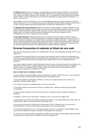 5. ¿Somos .com? A la hora de escoger una extensión para nuestro dominio el dilema es el siguiente:
¿qué dominio se adapta mejor a nuestro mercado? Está claro que el estándar de facto en la red es el
.com. Ésta es sin duda la extensión más codiciada. Pero, si no operamos a nivel internacional, también
puede resultar una buena idea pensar en los dominios regionales de nuestro campo de actuación: .es,
com.ar, com.mx, etc...
Otra alternativa son las extensiones .net y .org consolidadas desde hace tiempo aunque con bastante
menos tirada que la .com. Si decidimos tener algo de paciencia, también podemos apostar por los .info o
.biz que, aunque todavía tienen poca implantación, prometen ser importantes en un futuro.
6. ¿Qué dice de lo que hacemos? Ajustar el nombre de nuestro dominio a nuestra actividad es muy
conveniente para conseguir que el usuario nos asocie con un determinado producto o servicio, y de ese
modo, se pueda acordar de nosotros cada vez que lo necesite. Calor.com quizá es un gran nombre de
dominio pero, si el negocio para el que que lo utilizamos es una tienda de zapatos on-line,
probablemente no nos va a resultar de mucha utilidad.
7. Sin malas lecturas. El último aspecto a tener en cuenta a la hora de elegir un dominio son las
connotaciones asociadas al nombre que elijamos. Es importante asegurarse de que nuestro dominio no
tiene connotaciones negativas que puedan quedar asociadas a nuestros productos. Y si operamos en un
entorno internacional tenemos que asegurarnos de que esto no sucede con nuestra lengua ni tampoco
con el resto que podamos considerar importantes para nuestro negocio. Desde luego, "estohuele.com"
no sería precisamente la elección más adecuada para nuestra tienda de perfumes.
Errores frecuentes al redactar el título de una web
Casi todos los buscadores consideran la "MetaTag Title" como la más importante del código HTML de una
página web.
La MetaTag Title es además la primera información que aparece cuando se realiza una búsqueda en la
mayoría de los grandes buscadores, haciéndola mucho más relevante, ya que es la primera información
que el Internauta ve acerca de nuestra página web y decidirá hacer click o no dependiendo de su
contenido.
Hay muchas páginas web que utilizan fabulosos títulos para crear una gran campaña de marketing en los
buscadores y recibir tráfico completamente gratuito, pero también hay páginas web que ni siquiera
tienen un título y se muestran como "Untitle". ¿Quién va a hacer click en un documento donde la
información que aparece es simplemente "Untitle"?
Que no debes hacer al redactar un título
1- Nunca utilices una lista de palabras claves separadas por comas. Es díficil de leer y no es profesional.
Debes de redactar una frase lógica utilizando siempre las palabras clave.
2- No utilices palabras complicadas y difíciles, a no ser que tu página web sea de un tema muy
específico y busques tráfico selecto.
3- No repitas en exceso tus palabras clave, una vez es suficiente.
4- No utilices siempre mayúsculas en el título, es difícil de leer. Utiliza las mayúsculas sólo cuando
correspondan.
5- Dedica tiempo a redactar un título que sea efectivo, exactamente igual a cualquier campaña de
publicidad.
6- Redacta un título corto y fácil de leer. El título es como un anuncio de tu página web.
7- No olvides incluir el título en TODAS tus páginas interiores y si son títulos diferentes mucho mejor. La
"MetaTag Title" debe ser siempre la primera del código HTML.
8- No utilices únicamente el nombre de tu empresa en el título. Si quieres incluir el nombre de tu
empresa debe de ir siempre acompañada de tus palabras clave más importantes.
9- No utilices caracteres como !!!! o AAA para aparecer el primero de la lista en orden alfabético. Este
recurso ha sido altamante utilizado y puedes ser penalizado por el buscador.
10- Por último no cometas faltas de ortografía ni palabras mal escritas que den aspecto poco profesional
a tu página web. Dedica tiempo a redactar el título de tu página web.
139
 