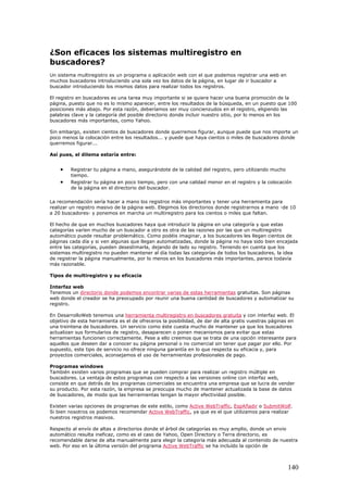 ¿Son eficaces los sistemas multiregistro en
buscadores?
Un sistema multiregistro es un programa o aplicación web con el que podemos registrar una web en
muchos buscadores introduciendo una sola vez los datos de la página, en lugar de ir buscador a
buscador introduciendo los mismos datos para realizar todos los registros.
El registro en buscadores es una tarea muy importante si se quiere hacer una buena promoción de la
página, puesto que no es lo mismo aparecer, entre los resultados de la búsqueda, en un puesto que 100
posiciones más abajo. Por esta razón, deberíamos ser muy concienzudos en el registro, eligiendo las
palabras clave y la categoría del posible directorio donde incluir nuestro sitio, por lo menos en los
buscadores más importantes, como Yahoo.
Sin embargo, existen cientos de buscadores donde querremos figurar, aunque puede que nos importe un
poco menos la colocación entre los resultados... y puede que haya cientos o miles de buscadores donde
querremos figurar...
Así pues, el dilema estaría entre:
• Registrar tu página a mano, asegurándote de la calidad del registro, pero utilizando mucho
tiempo.
• Registrar tu página en poco tiempo, pero con una calidad menor en el registro y la colocación
de la página en el directorio del buscador.
La recomendación sería hacer a mano los registros más importantes y tener una herramienta para
realizar un registro masivo de la página web. Elegimos los directorios donde registrarnos a mano -de 10
a 20 buscadores- y ponemos en marcha un multiregistro para los cientos o miles que faltan.
El hecho de que en muchos buscadores haya que introducir la página en una categoría y que estas
categorías varíen mucho de un buscador a otro es otra de las razones por las que un multiregistro
automático puede resultar problemático. Como podéis imaginar, a los buscadores les llegan cientos de
páginas cada día y si ven algunas que llegan automatizadas, donde la página no haya sido bien encajada
entre las categorías, pueden desestimarla, dejando de lado su registro. Teniendo en cuenta que los
sistemas multiregistro no pueden mantener al día todas las categorías de todos los buscadores, la idea
de registrar la página manualmente, por lo menos en los buscadores más importantes, parece todavía
más razonable.
Tipos de multiregistro y su eficacia
Interfaz web
Tenemos un directorio donde podemos encontrar varias de estas herramientas gratuitas. Son páginas
web donde el creador se ha preocupado por reunir una buena cantidad de buscadores y automatizar su
registro.
En DesarrolloWeb tenemos una herramienta multiregistro en buscadores gratuita y con interfaz web. El
objetivo de esta herramienta es el de ofreceros la posibilidad, de dar de alta gratis vuestras páginas en
una treintena de buscadores. Un servicio como éste cuesta mucho de mantener ya que los buscadores
actualizan sus formularios de registro, desaparecen o ponen mecanismos para evitar que estas
herramientas funcionen correctamente. Pese a ello creemos que se trata de una opción interesante para
aquellos que deseen dar a conocer su página personal o no comercial sin tener que pagar por ello. Por
supuesto, este tipo de servicio no ofrece ninguna garantía en lo que respecta su eficacia y, para
proyectos comerciales, aconsejamos el uso de herramientas profesionales de pago.
Programas windows
También existen varios programas que se pueden comprar para realizar un registro múltiple en
buscadores. La ventaja de estos programas con respecto a las versiones online con interfaz web,
consiste en que detrás de los programas comerciales se encuentra una empresa que se lucra de vender
su producto. Por esta razón, la empresa se preocupa mucho de mantener actualizada la base de datos
de buscadores, de modo que las herramientas tengan la mayor efectividad posible.
Existen varias opciones de programas de este estilo, como Active WebTraffic, EspAñadir o SubmitWolf.
Si bien nosotros os podemos recomendar Active WebTraffic, ya que es el que utilizamos para realizar
nuestros registros masivos.
Respecto al envío de altas a directorios donde el árbol de categorías es muy amplio, donde un envio
automático resulta ineficaz, como es el caso de Yahoo, Open Directory o Terra directorio, es
recomendable darse de alta manualmente para elegir la categoría más adecuada al contenido de nuestra
web. Por eso en la última versión del programa Active WebTraffic se ha incluído la opción de
140
 